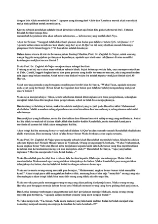 dengan izin Allah membelah bulan?. Apapun yang datang dari Allah dan Rasulnya masuk akal atau tidak
maka tiada pilihan untuk menolaknya.
Karena sebuah penolakan adalah sbuah jawaban sedekat apa Iman kita pada kebenaran itu?. Untaian
Risalah berikut smoga bisa
menambah keyakinan kita akan sebuah kebenaran, ... kebenaran yang mutlak dari-Nya.
Allah berfirman: "Sungguh telah dekat hari qiamat, dan bulan pun telah terbelah (Q.S. Al-Qamar: 1)"
Apakah kalian akan membenarkan kisah yang dari ayat Al-Qur'an ini menyebabkan masuk Islamnya
pimpinan Hizb Islami Inggris ??Di bawah ini adalah kisahnya:
Dalam temu wicara di televisi bersama pakar Geologi Muslim, Prof. Dr. Zaghlul Al-Najar, salah seorang
warga Inggris mengajukan pertanyaan kepadanya, apakah ayat dari surat Al-Qamar di atas memiliki
kandungan mukjizat secara ilmiah ?
Maka Prof. Dr. Zaghlul Al-Najar menjawabnya sebagai berikut:
Tentang ayat ini, saya akan menceritakan sebuah kisah. Sejak beberapa waktu lalu, saya mempresentasikan
di Univ. Cardif, Inggris bagian barat, dan para peserta yang hadir bermacam-macam, ada yang muslim dan
ada juga yang bukan muslim. Salah satu tema diskusi waktu itu adalah seputar mukjizat ilmiah dari Al-
Qur'an.
Salah seorang pemuda yang beragama muslim pun berdiri dan bertanya, "Wahai Tuan, apakah menurut
anda ayat yang berbunyi [Telah dekat hari qiamat dan bulan pun telah terbelah] mengandung mukjizat
secara ilmiah ?
Maka saya menjawabnya: Tidak, sebab kehebatan ilmiah diterangkan oleh ilmu pengetahuan, sedangkan
mukjizat tidak bisa diterangkan ilmu pengetahuan, sebab ia tidak bisa menjagkaunya.
Dan tentang terbelahnya bulan, maka itu adalah mukjizat yang terjadi pada Rasul terakhir Muhammad
shallallahu 'alaihi wassalam sebagai pembenaran atas kenabian dan kerasulannya, sebagaimana nabi-nabi
sebelumnya.
Dan mukjizat yang kelihatan, maka itu disaksikan dan dibenarkan oleh setiap orang yang melihatnya. Andai
hal itu tidak termaktub di dalam kitab Allah dan hadits-hadits Rasulullah, maka tentulah kami para
muslimin di zaman ini tidak akan mengimani hal itu.
Akan tetapi hal itu memang benar termaktub di dalam Al-Qur'an dan sunnah-sunnah Rasulullah shallallahu
alaihi wassalam. Dan memang Allah ta'alaa benar-benar Maha berkuasa atas segala sesuatu.
Maka Prof. Dr. Zaghlul Al-Najar pun mengutip sebuah kisah Rasulullah membelah bulan. Kisah itu adalah
sebelum hijrah dari Mekah Mukarramah ke Madinah. Orang-orang musyrik berkata, "Wahai Muhammad,
kalau engkau benar Nabi dan Rasul, coba tunjukkan kepada kami satu kehebatan yang bisa membuktikan
kenabian dan kerasulanmu (mengejek dan mengolok-olok)?" Rasulullah bertanya, "Apa yang kalian
inginkan ? Mereka menjawab: Coba belah bulan, .."
Maka Rasulullah pun berdiri dan terdiam, lalu berdoa kepada Allah agar menolongnya. Maka Allah
memberitahu Muhammad agar mengarahkan telunjuknya ke bulan. Maka Rasulullah pun mengarahkan
telunjuknya ke bulan, dan terbelahlah bulat itu dengan sebenar-benarnya.
Maka serta-merta orang-orang musyrik pun berujar, "Muhammad, engkau benar-benar telah menyihir
kami!" Akan tetapi para ahli mengatakan bahwa sihir, memang benar bisa saja "menyihir" orang yang ada
disampingnya akan tetapi tidak bisa menyihir orang yang tidak ada ditempat itu.
Maka mereka pun pada menunggu orang-orang yang akan pulang dari perjalanan. Maka orang-orang
Quraisy pun bergegas menuju keluar batas kota Mekkah menanti orang yang baru pulang dari perjalanan.
Dan ketika datang rombongan yang pertama kali dari perjalanan menuju Mekkah, maka orang-orang
musyrik pun bertanya, "Apakah kalian melihat sesuatu yang aneh dengan bulan?"
Mereka menjawab, "Ya, benar. Pada suatu malam yang lalu kami melihat bulan terbelah menjadi dua
dansaling menjauh masing-masingnya kemudian bersatu kembali...!!!"
 