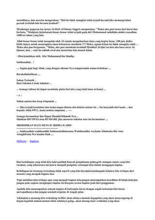 menelitinya, dan mereka mengatakan, "Hal ini tidak mungkin telah terjadi kecuali jika memang bulan
pernah terbelah lalu bersatu kembali".
Mendengar paparan itu, ketua Al-Hizb Al-Islamy Inggris mengatakan, "Maka aku pun turun dari kursi dan
berkata, "Mukjizat (kehebatan) benar-benar telah terjadi pada diri Muhammad sallallahu alaihi wassallam
1400-an tahun yang lalu.
Allah benar-benar telah mengolok-olok AS untuk mengeluarkan dana yang begitu besar, 100 juta dollar
lebih, hanya untuk menetapkan akan kebenaran muslimin !!!! Maka, agama Islam ini tidak mungkin salah ...
Maka aku pun berguman, "Maka, aku pun membuka kembali Mushhaf Al-Qur'an dan aku baca surat Al-
Qamar, dan ... saat itu adalah awal aku menerima dan masuk Islam.
- Diterjemahkan oleh: Abu Muhammad ibn Shadiq -
Subhanallah .. !
.... Segala puji bagi Allah, yang dengan nikmat-Nya sempurnalah semua kebaikan ....
Barakallahufikum ....
Salam Terkasih ..
Dari Sahabat Untuk Sahabat ...
... Semoga tulisan ini dapat membuka pintu hati kita yang telah lama terkunci ...
~ o ~
Salam santun dan keep istiqomah ...
--- Jika terjadi kesalahan dan kekurangan disana-sini dalam catatan ini ... Itu hanyalah dari kami ... dan
kepada Allah SWT., kami mohon ampunan ... ----
Semoga bermanfaat dan Dapat Diambil Hikmah-Nya ...
Silahkan DICOPAS atau DI SHARE jika menurut sahabat note ini bermanfaat ....
#BERSIHKAN HATI MENUJU RIDHA ILAHI#
------------------------------------------------
.... Subhanallah wabihamdihi Subhanakallahumma Wabihamdika Asyhadu Allailaaha Illa Anta
Astaghfiruka Wa'atuubu Ilaik ....
460Suka · · Bagikan
Dari kehidupan yang telah kita lalui pastilah banyak pengalaman pahit,getir ataupun manis yang kita
rasakan, yang seharusnya ini justru menjadi pengobar semangat kita dalam menggapai impian,
Kehidupan ini memang terkadang tidak seperti yang kita harapkan,kadangada kalanya kita terlepas dari
sesuatu yang menjadi impian kita.
Tapi andaikan kita terlepas apa yang menjadi impian kita,jangan menempatkan kesedihan di lubuk hati,dan
jangan pula engkau menghapus impian itu.biarpun serasa impian jauh dari genggaman.
Apabila kita menempatkan sebuah impian di hati,maka harus dengan segala kekuatan kita harus
mewujudkanya dan jangan sesekali terputus di tengah jalan.
Adakalanya memang kita terkadang terfikir akan adanya momok kegagalan yang akan menyongsong di
depan,ingatlah malam,malam tidak selalunya gelap...akan datang sinar rembulan yang akan
 