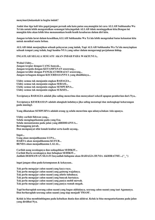 menyinari,bukankah ia begitu indah?
Andai dua tiga kali kita gagal,jangan pernah ada kata putus asa,mungkin ini cara ALLAH Subhanahu Wa
Ta'ala untuk lebih mengentalkan semangat kita,ingatlah ALLAH tidak meninggalkan kita.Dengan ini
mungkin kita akan lebih bisa menanamkan benih benih kesabaran dalam diri kita.
Jangan terlalu larut dalam kesedihan,ALLAH Subhanahu Wa Ta'ala lebih mengetahui batas kekuatan kita
untuk memikul suatu beban.
ALLAH tidak menjanjikan sebuah pelayaran yang indah, Tapi ALLAH Subhanahu Wa Ta'ala menyiapkan
sebuah tempat yang teduh, bagi hamba-NYA yang sabar dalam mengarungi perjalanan hidup.
INGATLAH SEGALA SESUATU AKAN INDAH PADA WAKTUNYA..
Wahai Ukhty...
Jangan tergiur dengan UANG banyak...
Jangan tergoda dengan KETAMPANAN seseorang...
Jangan tersihir dengan PANGKAT/DERAJAT seseorang...
Jangan terkagum dengan KECERDASANNYA yang dimilikinya...
Ukhty semua tak menjamin engkau BAHAGIA...
Ukhty semua tak menjamin engkau SERASI...
Ukthy semua tak menjamin engkau SEMPURNA...
Ukhty semua tak menjamin engkau SUKSES...
Terciptanya BAHAGIA adalah jika saling menerima dan mensyukuri sekecil apapun pemberian dari-Nya..
Terciptanya KESERASIAN adalah alangkah indahnya jika saling menutupi dan melengkapi kekurangan
pada masing2.
Yang dikatakan SEMPURNA adalah orang yg selalu menerima apa adanya.bukan Ada apanya.
Ukhty carilah Ikhwan yang...
Selalu mengingatkanmu pada yang Esa.
Selalu menuntunmu pada jalan yang diRIDHAINYA...
Bertanggung jawab.
Dan mempunyai sifat lemah lembut serta kasih sayang..
Ingat...
Uang akan menjadikanmu LUPA...
HARTA akan menjadikanmu KUFUR...
BENDA akan menjadikanmu LALAI...
Carilah uang secukupnya dan sodaqohkan SEDIKIT...
Carilah Harta secukupnya dan Infaqkan SEDIKIT...
Jadilah DERMAWAN SEJATI Insyaallah hidupmu akan BAHAGIA DUNIA AKHIRATMU...(^_^)
ingat jangan silau pada ketampanan & kekayaan..
Tak perlu mengejar calon suami yang kaya raya.
Tak perlu mengejar calon suami yang ganteng wajahnya.
Tak perlu mengejar calon suami yang atletis tubuhnya.
Tak perlu mengejar calon suami yang banyak hartanya.
Tak perlu mengejar calon suami yang punya mobil mewah.
Tak perlu mengejar calon suami yang punya rumah megah.
Tapi berharaplah seorang calon suami yang bagus akhlaknya, seorang calon suami yang taat Agamanya.
Dan berharaplah seorang calon suami yang siap menjadi 'IMAM'.
Kelak ia bisa membimbingmu pada kebaikan dunia dan akhirat. Kelak ia bisa mengantarkanmu pada jalan
yang diridhai-Nya.
 