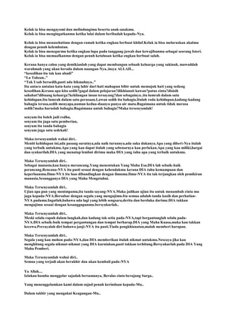 Kelak ia bisa mengayomi dan melindungimu beserta anak-anakmu.
Kelak ia bisa mengingatkanmu ketika lalai dalam beribadah kepada-Nya.
Kelak ia bisa menasehatimu dengan ramah ketika engkau berbuat khilaf.Kelak ia bisa meluruskan akalmu
dengan penuh kelembutan.
Kelak ia bisa menegurmu ketika engkau lupa pada tanggung jawab dan kewajibanmu sebagai seorang Isteri.
Kelak ia bisa memaafkanmu dengan penuh ketulusan ketika engkau berbuat salah.
Kerana hanya calon yang demikianlah yang dapat membangun sebuah keluarga yang sakinah, mawaddah
warahmah yang akan berada dalam naungan-Nya..insya ALLAH...
“kesedihan itu tak kan abadi”
“La Tahzan..”
“Tak Usah bersedih,pasti ada hikmahnya..”
Itu antara untaian kata-kata yang lahir dari hati mahupun bibir untuk memujuk hati yang sedang
kesedihan.Kerana apa kita sedih?gagal dalam pelajaran?dikhianati kawan?putus cinta?disisih
sahabat?dibuang keluarga?kehilangan insan tersayang?dan sebagainya..itu lumrah dalam satu
kehidupan.Itu lumrah dalam satu perasaan.Lawan sedih itu bahagia.Itulah roda kehidupan,kadang-kadang
bahagia terasa,sedih menyapa,namun kedua-duanya punya air mata.Bagaimana untuk tidak merasa
sedih?maka haruslah bahagia.Bagaimana untuk bahagia?Maka tersenyumlah!
senyum itu boleh jadi redha,
senyum itu juga satu pemberian,
senyum itu tanda bahagia
senyum juga satu sedekah!
Maka tersenyumlah wahai diri..
Meniti kehidupan ini,ada pasang surutnya,ada naik turunnya,ada suka dukanya.Apa yang diberi-Nya itulah
yang terbaik untukmu.Apa yang kau dapat itulah yang sebenarnya kau perlukan.Apa yang kau miliki,hargai
dan syukurilah.DIA yang menatap lembut dirimu maka DIA yang tahu apa yang terbaik untukmu.
Maka Tersenyumlah diri..
Sebagai manusia,kau hanya merancang.Yang menentukan Yang Maha Esa.DIA lah sebaik-baik
perancang.Rencana-NYA itu pasti sesuai dengan kehendakmu kerana DIA tahu kemampuan dan
keperluanmu.Ilmu-NYA itu luas dibandingkan dengan ilmumu.Ilmu-NYA itu tak terjangkau oleh pemikiran
manusia.Sesunggunya DIA yang Maha Mengetahui.
Maka Tersenyumlah diri..
Ujian apa pun yang menimpamu,itu tanda sayang-NYA.Maka jadikan ujian itu untuk menambah cinta mu
juga kepada-NYA.Bersabar dengan segala yang mengujimu.Itu semua adalah tanda kasih dan perhatian-
NYA padamu.Ingatlah,bahawa ada lagi yang lebih sengsara,derita dan berduka darimu.DIA takkan
mengujimu sesuai dengan kesanggupanmu.bersyukurlah..
Maka Tersenyumlah diri..
Meski selalu rapuh dalam langkah,dan kadang tak setia pada-NYA,tapi bergantunglah selalu pada-
NYA.DIA sebaik-baik tempat pergantungan dan tempat berharap.DIA yang Maha Kuasa,maka kau takkan
kecewa.Percayalah diri bahawa janji-NYA itu pasti.Tiada pengkhianatan,malah memberi harapan.
Maka Tersenyumlah diri..
Segala yang kau mohon pada-NYA,dan DIA memberikan itulah nikmat untukmu.Nescaya jika kau
menghitung segala nikmat-nikmat yang DIA kurniakan,pasti takkan terhitung.Bersyukurlah pada DIA Yang
Maha Pemberi.
Maka Tersenyumlah wahai diri..
Semua yang terjadi akan berakhir dan akan kembali pada-NYA
Ya Allah....
Izinkan hamba menggelar sajadah bersamanya, Beralas cinta berujung Surga..
Yang menenggelamkan kami dalam sujud penuh kerinduan kepada-Mu..
Dalam takbir yang mengakui Keagungan-Mu..
 