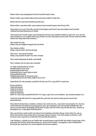Dalam salam yang mengingatkan kami bermanfaat bagi sesama..
Dalam wudhu yang membersihkan hati kami untuk melihat Wajah-Mu..
Dalam tilawah yang kami lantunkan penuh haru..
Dalam dzikir yang tiada akhir yang membuat kami semakin kagum akan Pesona-Mu..
Mensyukuri ayat-ayat Cinta-Mu yang Kau bentangkan pada kami Yang menetapkan kami menjadi
Akhlakul Karimah Rohmatan lil Alamin
“Dan kepunyaan-Nyalah segala yang di langit dan di bumi. dan malaikat-malaikat yang di sisi- Nya, mereka
tiada mempunyai rasa angkuh untuk menyembah-Nya dan tiada (pula) merasa letih. Mereka selalu bertasbih
malam dan siang tiada henti-hentinya. ”
Man Jadda Wa Jada
[Siapa yang bersungguh-sungguh akan berhasil]
Man Shobaro Zafiro
[Siapa yang bersabar akan beruntung]
Man Saaro 'Alaa Darbi Washola
[Siapa yang berjalan di jalur-Nya akan sampai]
Mari sama2 Istiqomah tuk Raih Amal Shalih
Mari Aminkan doa bersama agar mustajab
Ya Allah, Kabulkanlah do'a kami:
Mudahkanlah urusan kami
Dekatkanlah Rezeki kami
Sehatkanlah jiwa raga & pikiran kami
Istiqomahkanlah kami
Mudahkanlah jodoh & keturunan kami
"JODOH BUKANLAH TERLAMBAT DATANG"
Jodoh BUKANLAH terlambat, tapi BELUM tiba saat-NYA yang TEPAT untuk kita.
Karena jodoh itu,
Sudah ditetapkan,
Sudah di tentukan,
Sudah di gariskan,
Sudah di taqdirkan,
Oleh-NYA dan tetap menjadi RAHASIA-NYA juga,, agar kita terus berikhtiar,, dan meminta kepada-Nya.
Andai kita telah dibertahu-Nya siapa jodoh kita, pasti kita tak usah bersusah payah mencari dan
menemukannya.
Dan jodoh itu bukan hanya untukku, untukmu atau untuk mereka,,, tapi untuk semua hamba-Nya. Karena
untuk itulah kita di ciptakan berpasang-pasan -gan, agar dengannya yg nanti menjadi JODOH kita, kita
merasa nyaman dalam melabuhkan fitrah kasih sayang, cinta dan nafsu yang ada dlm diri kita,, di jalan yg
di halalkan-Nya. Yakni dlam PERNIKAHAN.
Jika saat ini kamu masih sendiri, itu bukan berarti jodohmu terlambat datang, Tapi waktu-Nya saja yg
belum tiba buatmu menemukan dirinya pasangan tulang rusukmu. Usah risau dengan sendirimu,, usah
bertanya-tanya yang hanya membuatmu kian gundah dan gelisah,,,
Tapi sebaiknya,, cobalah terus per BAIKI diri, bergaul dengan orang2 BAIK dan Sholeh, jangan lupa JAGA
prasangka dan niatmu untuk menemukan nya, karena dari sanalah,,, sesungguhnya akan mendekatkan
dirimu pd apa yang kamu cari, kamu inginkan dan kamu harapkan..
 