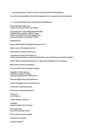 → Ada juga yang justru semakin harum, menjadi semakin kuat dan bijaksana.
Itu semua tergantung pilihan kita sendiri bagaimana kita merespon sebuah permasalahan.
•*¨*•.¸.✽ Bersabarlah, Semua akan Indah pada Waktunya. . .
Pelangi tak hadir begitu saja,
Tanpa ada Alur dan Proses yang Dilalui..
Tak jarang Petir Yang Menggemuruh DiLangit
MeMbuat Kita ketakutan, Gelisah Namun
Setelah Itu, LihatLah ALLAH menggantinya
dengan Keindahan & keteduhan Pelangi...
SubhanaLLah...
Betapa Mudah Allah Menunjukan Kekuasaan-NYA. .
Begitu Juga Arti Bahagia untuk Kita,
SebeLumnya Kita harus lalui Proses..
yang kadang Membuat Kita Putus asa,
Namun karena Kesabaran, Allah pun Menjanjikan yang Lebih dari apa yang kita Lakukan. . .
Ketika Allah Sayang kepada Hamba-Nya, Allah pun mengirimkan surat sayang itu..
Baik melalui masalah yang Datang..
lewat keresahan Hati yang tiada berujung...
Sungguh itu bukan apa-apa,
Allah Hanya ingin kita datang,
Bersujud simpuh, Berdo'a kepada-Nya..
Maka datanglah setiap saat Kepada-Nya,
Jangan menunggu surat sayang itu datang..
Tiada duka yang abadi di dunia..
Tiada sepi merantaimu selamanya..
Semua kan
terus berputar...
Takdir hidup kan di jalani..
Yakinilah..
Segalanya indah pada waktunya..
Sia-sia jika hanya
menyesali yang telah terjadi..
Karena waktu tak bisa kembali..
Detik tak kan berulang..
Masa tak berhenti..
 