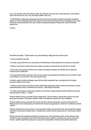 Insya ALLAH, jika telah SIAP dirimu, maka ALLAH akan menyegerakan semua pintamu,, sesuai dengan
kadar KESIAPAN mu. Dan ALLAH selalu LEBIH TAHU itu,,,
''Ya Ilahi Rabbi, Engkaulah pengenggam hati dan jiwa kami, dan Engkau jugalah yang dapat membolak-
balikk -an hati dan kehidupan kami. Dan jodoh itu telah menjadi ketetapan-Mu atas kehidupan kami, maka
biarlah itu yang terbaik disisi-Mu, agar ia dapat menjadi penyempurna hidup kami, dalam beribadah
kepada-Mu.
Aamiin,,,
Rasulullah bersabda: "Tujuh hamba yang akan dilindungi Allah pada hari kiamat nanti:
1. Imam pemimpin yang adil.
2. Pemuda yang tumbuh dewasa yang hobinya beribadah pada Allah, padahal di saat nafsunya bergejolak.
3. Hamba yang hatinya selalu terikat pada masjid, senangnya berjamaah dan beraktivitas ke masjid.
4. Dua orang yang saling mencintai karena Allah, berkumpul, berjumpa, bersahabat karena Allah dan
berpisah karena Allah pula.
5. Seorang hamba lelaki yang dirayu oleh seorang wanita yang mempunyai kedudukan dan kecantikan tetapi
ia menolaknya seraya berkata 'Aku takut kepada Allah'.
6. Hamba yang bersedekah sehingga tangan kirinya tidak mengetahui apa yang diperbuat oleh tangan
kanannya, ikhlas karena Allah.
7. Hamba yang berdzikir dan berdoa kepada Allah dalam keheningan malam, dalam kesendiriannya, dalam
muhasabah dirinya lalu ia menitikkan air matanya." (HR. Bukhari Muslim)
"Ya Allah yang Menguasai langit bumi, jadikan kami diantara tujuh golongan hamba-hambaMu yang Kau
lindungi kelak di akhirat... Aamiin"
Merpati adalah burung yang tidak pernah mendua hati. Coba perhatikan, apakah ada merpati yang suka
ganti-ganti pasangan? Jawabannya adalah “tidak”! Pasangannya cukup satu seumur hidupnya.
Merpati adalah burung yang pasti tahu kemana dia harus pulang. Betapapun merpati terbang jauh, dia
tidak pernah tersesat untuk pulang. Pernahkah ada merpati yang pulang ke rumah lain? Jawabannya adalah
“tidak”!
Merpati adalah burung yang romantis. Coba perhatikan ketika sang jantan bertalu-talu memberikan pujian,
sementara sang betina tertunduk malu. Pernahkah kita melihat mereka saling mencaci? Jawabannya adalah
“tidak”!
Burung merpati tahu bagaimana pentingnya bekerja sama. Coba perhatikan ketika mereka bekerja sama
membuat sarang. Sang jantan dan betina saling silih berganti membawa ranting untuk sarang anak-anak
mereka. Apabila sang betina mengerami, sang jantan berjaga diluar kandang. Dan apabila sang betina
 