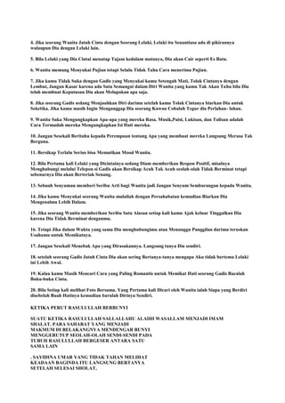 4. Jika seorang Wanita Jatuh Cinta dengan Seorang Lelaki, Lelaki itu Senantiasa ada di pikirannya
walaupun Dia dengan Lelaki lain.
5. Bila Lelaki yang Dia Cintai menatap Tajam kedalam matanya, Dia akan Cair seperti Es Batu.
6. Wanita memang Menyukai Pujian tetapi Selalu Tidak Tahu Cara menerima Pujian.
7. Jika kamu Tidak Suka dengan Gadis yang Menyukai kamu Setengah Mati, Tolak Cintanya dengan
Lembut, Jangan Kasar karena ada Satu Semangat dalam Diri Wanita yang kamu Tak Akan Tahu bila Dia
telah membuat Keputusan Dia akan Melupakan apa saja.
8. Jika seorang Gadis sedang Menjauhkan Diri darimu setelah kamu Tolak Cintanya biarkan Dia untuk
Seketika. Jika kamu masih Ingin Menganggap Dia seorang Kawan Cobalah Tegur dia Perlahan- lahan.
9. Wanita Suka Mengungkapkan Apa-apa yang mereka Rasa. Musik,Puisi, Lukisan, dan Tulisan adalah
Cara Termudah mereka Mengungkapkan Isi Hati mereka.
10. Jangan Sesekali Beritahu kepada Perempuan tentang Apa yang membuat mereka Langsung Merasa Tak
Berguna.
11. Bersikap Terlalu Serius bisa Mematikan Mood Wanita.
12. Bila Pertama kali Lelaki yang Dicintainya sedang Diam memberikan Respon Positif, misalnya
Menghubungi melalui Telepon si Gadis akan Bersikap Acuh Tak Acuh seolah-olah Tidak Berminat tetapi
sebenarnya Dia akan Berteriak Senang.
13. Sebuah Senyuman memberi Seribu Arti bagi Wanita jadi Jangan Senyum Sembarangan kepada Wanita.
14. Jika kamu Menyukai seorang Wanita mulailah dengan Persahabatan kemudian Biarkan Dia
Mengenalmu Lebih Dalam.
15. Jika seorang Wanita memberikan Seribu Satu Alasan setiap kali kamu Ajak keluar Tinggalkan Dia
karena Dia Tidak Berminat denganmu.
16. Tetapi Jika dalam Waktu yang sama Dia menghubungimu atau Menunggu Panggilan darimu teruskan
Usahamu untuk Memikatnya.
17. Jangan Sesekali Menebak Apa yang Dirasakannya. Langsung tanya Dia sendiri.
18. setelah seorang Gadis Jatuh Cinta Dia akan sering Bertanya-tanya mengapa Aku tidak bertemu Lelaki
ini Lebih Awal.
19. Kalau kamu Masih Mencari Cara yang Paling Romantis untuk Memikat Hati seorang Gadis Bacalah
Buku-buku Cinta.
20. Bila Setiap kali melihat Foto Bersama. Yang Pertama kali Dicari oleh Wanita ialah Siapa yang Berdiri
disebelah Buah Hatinya kemudian barulah Dirinya Sendiri.
KETIKA PERUT RASULULLAH BERBUNYI
SUATU KETIKA RASULULLAH SALLALLAHU ALAIHI WASALLAM MENJADI IMAM
SHALAT. PARA SAHABAT YANG MENJADI
MAKMUM DI BELAKANGNYA MENDENGAR BUNYI
MENGGERUTUP SEOLAH-OLAH SENDI-SENDI PADA
TUBUH RASULULLAH BERGESER ANTARA SATU
SAMA LAIN
. SAYIDINA UMAR YANG TIDAK TAHAN MELIHAT
KEADAAN BAGINDA ITU LANGSUNG BERTANYA
SETELAH SELESAI SHOLAT,
 