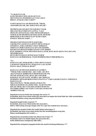 ”YA RASULULLAH,
KAMI MELIHAT SEOLAH-OLAH TUAN
MENANGGUNG PENDERITAAN YANG AMAT
BERAT, APAKAH ANDA SAKIT?”
NAMUN RASULULLAH MENJAWAB, ”TIDAK.
ALHAMDULILLAH, AKU SEHAT DAN SEGAR.”
MENDENGAR JAWABAN INI SAHABAT UMAR
MELANJUTKAN PERTANYAANNYA, ”LALU
MENGAPA SETIAP KALI ANDA MENGGERAKKAN
TUBUH, KAMI MENDENGAR SEOLAH-OLAH SENDI
BERGESEKAN DI TUBUH TUAN? KAMI YAKIN
ENGKAU SEDANG SAKIT…”
MELIHAT KECEMASAN DI WAJAH PARA
SAHABATNYA, RASULULLAH PUN MENGANGKAT
JUBAHNYA. PARA SAHABAT AMAT TERKEJUT.
TERNYATA PERUT RASULULLAH YANG KEMPIS,
KELIHATAN DILILITI SEHELAI KAIN YANG BERISI
BATU KERIKIL UNTUK MENAHAN RASA LAPAR. BATU-BATU KECIL ITULAH YANG
MENIMBULKAN
BUNYI-BUNYI HALUS SETIAP KALI TUBUH
RASULULLAH BERGERAK. UMAR MEMBERANIKAN DIRI BERKATA,
”YA
RASULULLAH! ADAKAH BILA ANDA MENYATAKAN
LAPAR DAN TIDAK PUNYA MAKANAN, LALU KAMI
HANYA AKAN TINGGAL DIAM?”
RASULULLAH MENJAWAB DENGAN LEMBUT,
”TIDAK PARA SAHABATKU. AKU TAHU, APA PUN
AKAN ENGKAU KORBANKAN DEMI RASULMU INI.
TETAPI APAKAH YANG AKAN AKU JAWAB DI
HADAPAN ALLAH NANTI, APABILA AKU SEBAGAI
PEMIMPIN, MENJADI BEBAN BAGI UMATNYA?” PARA SAHABAT HANYA TERTEGUN.
RASULULLAH
MELANJUTKAN, ”BIARLAH KELAPARAN INI
SEBAGAI HADIAH ALLAH BUATKU, AGAR UMATKU
KELAK TIDAK ADA YANG KELAPARAN DI DUNIA
INI LEBIH-LEBIH LAGI TIADA YANG KELAPARAN DI
AKHIRAT KELAK.
Dapatkah tersenyum ketika hati menangis dan teriris ???
Ketahuilah, akan terasa manis ketika kita menyadari itu bagian dari kasih Ilahi dan Allah memindahkan
kebaikan-kebaikan orang yang menyakiti kita...
Dapatkah bangkit ketika terpuruk ???
Ketahuilah, akan terasa Manis ketika kita menyadari...
Bahwa Allah sedang menyapa dengan cinta-Nya Agar kita tumbuh besar dan kuat...
Dapatkah kita memberi ketika diri sendiri dalam kekurangan ??
Ketahuilah, hati akan terasa manis ketika kita bisa membahagiakan orang lain,
Bukan membahagiakan diri sendiri.......
Dapatkah kita memaafkan ketika kita dibenci dan di hina ???
Ketahulah, bahwa itu adalah bagian dari penyucian diri...
ketika ikhlash hanya mengharap ridho Ilahi....
Dapatkah kita melupakan kegagalan ketika kita masih berkubang didalamnya ???
 