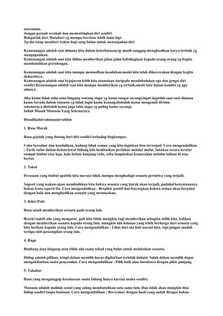senyuman.
Jangan pernah serakah dan mementingkan diri sendiri
Belajarlah dari Matahari yg mampu bersinar lebih lama lagi.
Tp dia tetap memberi waktu bagi sang bulan untuk menunjukan diri.
Kemenangan adalah saat dimana kita dalam keterbatasan,tp masih sanggup menghasilkan karya terbaik yg
mengagumkan.
Kemenangan adalah saat kita ikhlas memberikan jalan-jalan kebahagiaan kepada orang-orang yg begitu
membutuhkan pertolongan.
Kemenangan adalah saat kita mampu memaafkan kesalahan,meski kita telah dikecewakan dengan begitu
dahsyatnya.
Kemenangan adalah saat kejujuran lebih kita utamakan daripada mendahulukan ego dan gengsi diri
sendiri.Kemenangan adalah saat kita mampu memberikan yg terbaik,meski kita dalam kondisi yg apa
adanya.
Jika kamu tidak tahu atau bingung tentang siapa yg kamu sangat sayangi,ingat-ingatlah saat-saat dimana
kamu berada dalam suasana yg tidak ingin kamu kenang,disitulah kamu mengenali dirimu.
sebenarnya disitulah kamu juga tahu siapa yg paling kamu sayangi.
Inilah Musuh Manusia Yang Sebenarnya
Bismillaahirrahmaanirrahiim
1. Rasa Marah
Rasa gejolak yang datang dari diri sendiri terhadap lingkungan.
Coba bersabar dan kendalikan, kadang tidak semua yang kita inginkan bisa terwujud. Cara mengendalikan
: Tarik nafas dalam-dalam lewat hidung lalu hembuskan perlahan melalui mulut, lakukan secara teratur
sampai timbul rasa lega. kalo belum kunjung reda, coba lampiaskan kemarahan melalui tulisan di atas
kertas.
2. Takut
Perasaan yang timbul apabila kita merasa tidak mampu menghadapi sesuatu peristiwa yang terjadi.
Sugesti yang seakan-akan membisikkan kita bahwa sesuatu yang buruk akan terjadi, padahal kenyataannya
belum tentu seperti itu. Cara mengendalikan : Berpikir positif dan bayangkan bahwa semua akan berjalan
dengan baik dan menghasilkan sesuatu yang memuaskan.
3. Kikir/Pelit
Rasa susah memberikan sesuatu pada orang lain.
Rezeki sudah ada yang mengatur, jadi kita tidak mungkin rugi memberikan sebagian milik kita, bahkan
dengan memberikan sesuatu kepada orang lain, mungkin ada balasan yang lebih berharga dari sesuatu yang
kita berikan kepada orang lain. Cara mengendalikan : Lihat dari sisi hati nurani kita, tapi jangan mudah
tertipu oleh penampilan orang lain.
4. Ragu
Bimbang atau bingung atau tidak ada suatu tekad yang bulat untuk melakukan sesuatu.
Hidup adalah pilihan, tetapi dalam memilih harus dipikirkan terlebih dahulu. Salah dalam memilih dapat
mengakibatkan suatu penyesalan. Cara mengendalikan : Pilih baik atau buruknya dengan pikir panjang.
5. Takabur
Rasa yang menganggap kesuksesan suatu bidang hanya karena usaha sendiri.
Manusia adalah mahluk sosial yang saling membutuhkan satu sama lain. Dan tidak akan mungkin bisa
hidup sendiri tanpa bantuan. Cara mengendalikan : Bersyukur dengan hasil yang sudah dicapai bukan
 
