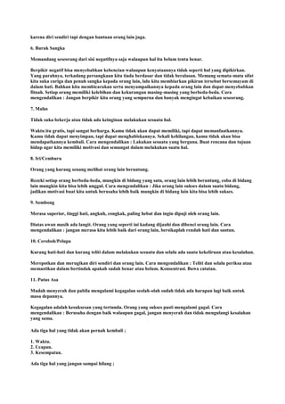 karena diri sendiri tapi dengan bantuan orang lain juga.
6. Buruk Sangka
Memandang seseorang dari sisi negatifnya saja walaupun hal itu belum tentu benar.
Berpikir negatif bisa menyebabkan kebencian walaupun kenyataannya tidak seperti hal yang dipikirkan.
Yang parahnya, terkadang persangkaan kita tiada berdasar dan tidak beralasan. Memang semata-mata sifat
kita suka curiga dan penuh sangka kepada orang lain, lalu kita membiarkan pikiran tersebut bersemayam di
dalam hati. Bahkan kita membicarakan serta menyampaikannya kepada orang lain dan dapat menyebabkan
fitnah. Setiap orang memiliki kelebihan dan kekurangan masing-masing yang berbeda-beda. Cara
mengendalikan : Jangan berpikir kita orang yang sempurna dan banyak mengingat kebaikan seseorang.
7. Malas
Tidak suka bekerja atau tidak ada keinginan melakukan sesuatu hal.
Waktu itu gratis, tapi sangat berharga. Kamu tidak akan dapat memiliki, tapi dapat memanfaatkannya.
Kamu tidak dapat menyimpan, tapi dapat menghabiskannya. Sekali kehilangan, kamu tidak akan bisa
mendapatkannya kembali. Cara mengendalikan : Lakukan sesuatu yang berguna. Buat rencana dan tujuan
hidup agar kita memiliki motivasi dan semangat dalam melakukan suatu hal.
8. Iri/Cemburu
Orang yang kurang senang melihat orang lain beruntung.
Rezeki setiap orang berbeda-beda, mungkin di bidang yang satu, orang lain lebih beruntung, coba di bidang
lain mungkin kita bisa lebih unggul. Cara mengendalikan : Jika orang lain sukses dalam suatu bidang,
jadikan motivasi buat kita untuk berusaha lebih baik mungkin di bidang lain kita bisa lebih sukses.
9. Sombong
Merasa superior, tinggi hati, angkuh, congkak, paling hebat dan ingin dipuji oleh orang lain.
Diatas awan masih ada langit. Orang yang seperti ini kadang dijauhi dan dibenci orang lain. Cara
mengendalikan : jangan merasa kita lebih baik dari orang lain, bersikaplah rendah hati dan santun.
10. Ceroboh/Pelupa
Kurang hati-hati dan kurang teliti dalam melakukan sesuatu dan selalu ada suatu kekeliruan atau kesalahan.
Merepotkan dan merugikan diri sendiri dan orang lain. Cara mengendalikan : Teliti dan selalu periksa atau
memastikan dalam bertindak apakah sudah benar atau belum. Konsentrasi. Bawa catatan.
11. Putus Asa
Mudah menyerah dan pabila mengalami kegagalan seolah-olah sudah tidak ada harapan lagi baik untuk
masa depannya.
Kegagalan adalah kesuksesan yang tertunda. Orang yang sukses pasti mengalami gagal. Cara
mengendalikan : Berusaha dengan baik walaupun gagal, jangan menyerah dan tidak mengulangi kesalahan
yang sama.
Ada tiga hal yang tidak akan pernah kembali ;
1. Waktu.
2. Ucapan.
3. Kesempatan.
Ada tiga hal yang jangan sampai hilang ;
 