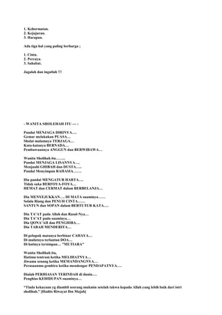 1. Kehormatan.
2. Kejujuran.
3. Harapan.
Ada tiga hal yang paling berharga ;
1. Cinta.
2. Percaya.
3. Sahabat.
Jagalah dan ingatlah !!!
- WANITA SHOLEHAH ITU --- :
Pandai MENJAGA DIRINYA….
Gemar melakukan PUASA…
Sholat malamnya TERJAGA…
Kata-katanya BERNADA…
Pembawaannya ANGGUN dan BERWIBAWA…
Wanita Sholihah itu……..
Pandai MENJAGA LISANNYA….
Menjauhi GHIBAH dan DUSTA…..
Pandai Menyimpan RAHASIA…….
Dia pandai MENGATUR HARTA….
Tidak suka BERFOYA-FOYA…
HEMAT dan CERMAT dalam BERBELANJA…
Dia MENYEJUKKAN…. DI MATA suaminya……
Selalu Riang dan PENUH CINTA……
SANTUN dan SOPAN dalam BERTUTUR KATA….
Dia TA‟AT pada Allah dan Rasul-Nya…
Dia TA‟AT pada suaminya…
Dia QONA‟AH dan PENGHIBA…
Dia TABAH MENDERITA…
Di pelupuk matanya berbinar CAHAYA…
Di mulutnya terlantun DOA…
Di hatinya tersimpan… ”MUTIARA”
Wanita Sholihah itu,
Hatimu tentram ketika MELIHATNYA…
Jiwamu senang ketika MEMANDANGNYA…
Perasaanmu gembira ketika mendengar PENDAPATNYA….
Dialah PERHIASAN TERINDAH di dunia….
Penghias KEHIDUPAN suaminya…
“Tiada kekayaan yg diambil seorang mukmin setelah takwa kepada Allah yang lebih baik dari istri
sholihah.” [Hadits Riwayat Ibn Majah]
 
