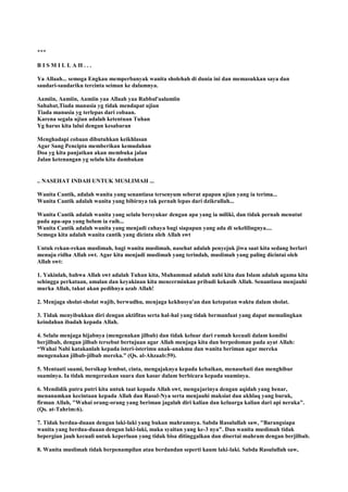 ***
B I S M I L L A H . . .
Ya Allaah... semoga Engkau memperbanyak wanita sholehah di dunia ini dan memasukkan saya dan
saudari-saudariku tercinta seiman ke dalamnya.
Aamiin, Aamiin, Aamiin yaa Allaah yaa Rabbal'aalamiin
Sahabat,Tiada manusia yg tidak mendapat ujian
Tiada manusia yg terlepas dari cobaan.
Karena segala ujian adalah ketentuan Tuhan
Yg harus kita lalui dengan kesabaran
Menghadapi cobaan dibutuhkan keikhlasan
Agar Sang Pencipta memberikan kemudahan
Doa yg kita panjatkan akan membuka jalan
Jalan ketenangan yg selalu kita dambakan
.. NASEHAT INDAH UNTUK MUSLIMAH ...
Wanita Cantik, adalah wanita yang senantiasa tersenyum seberat apapun ujian yang ia terima...
Wanita Cantik adalah wanita yang bibirnya tak pernah lepas dari dzikrullah...
Wanita Cantik adalah wanita yang selalu bersyukur dengan apa yang ia miliki, dan tidak pernah menutut
pada apa-apa yang belum ia raih...
Wanita Cantik adalah wanita yang menjadi cahaya bagi siapapun yang ada di sekelilingnya....
Semoga kita adalah wanita cantik yang dicinta oleh Allah swt
Untuk rekan-rekan muslimah, bagi wanita muslimah, nasehat adalah penyejuk jiwa saat kita sedang berlari
menuju ridha Allah swt. Agar kita menjadi muslimah yang terindah, muslimah yang paling dicintai oleh
Allah swt:
1. Yakinlah, bahwa Allah swt adalah Tuhan kita, Muhammad adalah nabi kita dan Islam adalah agama kita
sehingga perkataan, amalan dan keyakinan kita mencerminkan pribadi kekasih Allah. Senantiasa menjauhi
murka Allah, takut akan pedihnya azab Allah!
2. Menjaga sholat-sholat wajib, berwudhu, menjaga kekhusyu'an dan ketepatan waktu dalam sholat.
3. Tidak menyibukkan diri dengan aktifitas serta hal-hal yang tidak bermanfaat yang dapat memalingkan
keindahan ibadah kepada Allah.
4. Selalu menjaga hijabnya (mengenakan jilbab) dan tidak keluar dari rumah kecuali dalam kondisi
berjilbab, dengan jilbab tersebut bertujuan agar Allah menjaga kita dan berpedoman pada ayat Allah:
“Wahai Nabi katakanlah kepada isteri-isterimu anak-anakmu dan wanita beriman agar mereka
mengenakan jilbab-jilbab mereka.” (Qs. al-Ahzaab:59).
5. Mentaati suami, bersikap lembut, cinta, mengajaknya kepada kebaikan, menasehati dan menghibur
suaminya. Ia tidak mengeraskan suara dan kasar dalam berbicara kepada suaminya.
6. Mendidik putra putri kita untuk taat kepada Allah swt, mengajarinya dengan aqidah yang benar,
menanamkan kecintaan kepada Allah dan Rasul-Nya serta menjauhi maksiat dan akhlaq yang buruk,
firman Allah, "Wahai orang-orang yang beriman jagalah diri kalian dan keluarga kalian dari api neraka".
(Qs. at-Tahrim:6).
7. Tidak berdua-duaan dengan laki-laki yang bukan mahramnya. Sabda Rasulullah saw, "Barangsiapa
wanita yang berdua-duaan dengan laki-laki, maka syaitan yang ke-3 nya". Dan wanita muslimah tidak
bepergian jauh kecuali untuk keperluan yang tidak bisa ditinggalkan dan disertai mahram dengan berjilbab.
8. Wanita muslimah tidak berpenampilan atau berdandan seperti kaum laki-laki. Sabda Rasulullah saw,
 