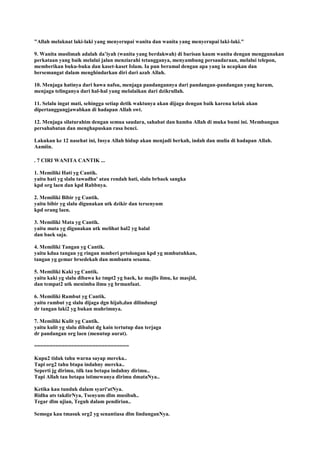 "Allah melaknat laki-laki yang menyerupai wanita dan wanita yang menyerupai laki-laki."
9. Wanita muslimah adalah da‟iyah (wanita yang berdakwah) di barisan kaum wanita dengan menggunakan
perkataan yang baik melalui jalan menziarahi tetangganya, menyambung persaudaraan, melalui telepon,
memberikan buku-buku dan kaset-kaset Islam. Ia pun beramal dengan apa yang ia ucapkan dan
bersemangat dalam menghindarkan diri dari azab Allah.
10. Menjaga hatinya dari hawa nafsu, menjaga pandangannya dari pandangan-pandangan yang haram,
menjaga telinganya dari hal-hal yang melalaikan dari dzikrullah.
11. Selalu ingat mati, sehingga setiap detik waktunya akan dijaga dengan baik karena kelak akan
dipertanggungjawabkan di hadapan Allah swt.
12. Menjaga silaturahim dengan semua saudara, sahabat dan hamba Allah di muka bumi ini. Membangun
persahabatan dan menghapuskan rasa benci.
Lakukan ke 12 nasehat ini, Insya Allah hidup akan menjadi berkah, indah dan mulia di hadapan Allah.
Aamiin.
. 7 CIRI WANITA CANTIK ...
1. Memiliki Hati yg Cantik.
yaitu hati yg slalu tawadhu' atau rendah hati, slalu brbaek sangka
kpd org laen dan kpd Rabbnya.
2. Memiliki Bibir yg Cantik.
yaitu bibir yg slalu digunakan utk dzikir dan tersenyum
kpd orang laen.
3. Memiliki Mata yg Cantik.
yaitu mata yg digunakan utk melihat hal2 yg halal
dan baek saja.
4. Memiliki Tangan yg Cantik.
yaitu kdua tangan yg ringan mmberi prtolongan kpd yg mmbutuhkan,
tangan yg gemar brsedekah dan mmbantu sesama.
5. Memiliki Kaki yg Cantik.
yaitu kaki yg slalu dibawa ke tmpt2 yg baek, ke majlis ilmu, ke masjid,
dan tempat2 utk menimba ilmu yg brmanfaat.
6. Memiliki Rambut yg Cantik.
yaitu rambut yg slalu dijaga dgn hijab,dan dilindungi
dr tangan laki2 yg bukan muhrimnya.
7. Memiliki Kulit yg Cantik.
yaitu kulit yg slalu dibalut dg kain tertutup dan terjaga
dr pandangan org laen (menutup aurat).
===============================
Kupu2 tidak tahu warna sayap mereka..
Tapi org2 tahu btapa indahny mereka..
Seperti jg dirimu, tdk tau betapa indahny dirimu..
Tapi Allah tau betapa istimewanya dirimu dmataNya..
Ketika kau tunduk dalam syari'atNya.
Ridha ats takdirNya, Tsenyum dlm musibah..
Tegar dlm ujian, Teguh dalam pendirian..
Semoga kau tmasuk org2 yg senantiasa dlm lindunganNya.
 