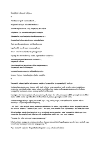 Bismillahirrahmanirrahim.....
♥
Jika kau menjadi suamiku kelak…
Bergaullah dengan ma‟ruf terhadapku
Jadilah engkau suami yang penyayang dan sabar
...
Janganlah kau bertindak aniaya terhadapku
Jika aku berbuat kesalahan dan kemungkaran…
Jangan kau hukum aku dengan memukul aku
Tapi, ajarilah aku dengan hati dan lisanmu
Ingatkanlah aku dengan cara yang ihsan
Tahan amarahmu dan bersikaplah pemaaf
Sayangi dan hormati orang tuaku, juga saudara-saudaraku
Jika ada yang tidak kau sukai dari mereka,
simpanlah rasa itu
Dan tetaplah kau jaga silaturrahim dengan mereka
Jangan pula kau jauhi mereka
karena selamanya mereka adalah keluargaku
Semoga Engkau Memahaminya Calon suami ku
♥
Dua puluh tahun telah berlalu, namun masih terbayang jelas kenangan indah berikut;
Suatu malam, mama yang bangun sejak pagi, bekerja keras sepanjang hari, membereskan rumah tanpa
pembantu, jam tujuh malam mama selesai menghidangkan makan malam papa yang sangat sederhana
berupa telur mata sapi, tempe goreng, sambal teri dan nasi.
Sayangnya karena mengurusi adik yang merengek, tempe dan telor gorengnya sedikit gosong !, saya melihat
mama sedikit panik, tapi tidak ϐ ίsα berbuat banyak, minyak gorengnya sudah habis.
Kami menunggu dengan tegang apa reaksi papa yang pulang kerja, pasti sudah capek melihat makan
malamnya hanya tempe dan telur gosong.
Luar biasa ! Papa dengan tenang menikmati dan memakan semua yang disiapkan mama dengan tersenyum,
dan bahkan berkata; " mama terima kasih!", dan papa terus menanyakan kegiatan saya dan adik di sekolah.
Selesai makan, masih di meja makan, saya mendengar mama meminta maaf karena telor dan tempe yang
gosong itu, dan satu hal yang tidak pernah saya lupakan adalah apa yang papa katakan:
"Sayang, aku suka telor dan tempe yang gosong."
Sebelum tidur, saya pergi untuk memberikan ciuman selamat tidur kepada papa, saya bertanya apakah papa
benar-benar menyukai telur dan tempe gosong ?".
Papa memeluk saya erat dengan kedua lengannya yang kekar dan berkata
 