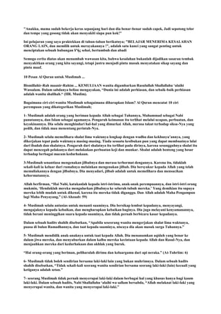"Anakku, mama sudah bekerja keras sepanjang hari dan dia benar-benar sudah capek, Jadi sepotong telor
dan tempe yang gosong tidak akan menyakiti siapa pun kok!"
Ini pelajaran yang saya praktekkan di tahun-tahun berikutnya; "BELAJAR MENERIMA KESALAHAN
ORANG LAIN, dan memilih untuk merayakannya !", adalah satu kunci yang sangat penting untuk
menciptakan sebuah hubungan ¥ªής sehat, bertumbuh dan abadi
Semoga cerita diatas akan menambah wawasan kita, bahwa kesalahan bukanlah dijadikan sasaran tembak
menyakitkan orang yang kita sayangi, tetapi justru menjadi pintu masuk menyatakan sikap sayang dan
pintu maaf.
10 Pesan Al Quran untuk Muslimah ...
Bismillahir-Rah maanir-Rahim ... KEMULIAAN wanita digambarkan Rasulullah Shallallahu „alaihi
Wassalam. Dalam sabdanya beliau mengayakan, “Dunia ini adalah perhiasan, dan sebaik-baik perhiasan
adalah wanita shalihah.“ (HR. Muslim).
Bagaimana ciri-ciri wanita Muslimah sebagaimana diharapkan Islam? Al Quran mencatat 10 ciri
perempuan yang dikategorikan Muslimah;
1- Muslimah adalah orang yang beriman kepada Allah sebagai Tuhannya, Muhammad sebagai Nabi
panutannya, dan Islam sebagai agamanya. Pengaruh keimanan itu terlihat melalui ucapan, perbuatan, dan
keyakinannya. Dia selalu menghindari hal-hal yang dimurkai Allah, merasa takut terhadap siksa-Nya yang
pedih, dan tidak mau menentang perintah-Nya.
2- Muslimah selalu memelihara shalat lima waktunya lengkap dengan wudhu dan kekhusyu‟annya, yang
dikerjakan tepat pada waktunya masing-masing. Tiada sesuatu kesibukan pun yang dapat membuatnya lalai
dari ibadah dan shalatnya. Pengaruh dari shalatnya itu terlihat pada dirinya, karena sesungguhnya shalat itu
dapat mencegah pelakunya dari melakukan perbuatan keji dan munkar. Shalat adalah benteng yang besar
terhadap berbagai macam kedurhakaan.
3-Muslimah senantiasa mengenakan jilbabnya dan merasa terhormat dengannya. Karena itu, tidaklah
sekali-kali ia keluar dari rumahnya melainkan mengenakan jilbab. Dia bersyukur kepada Allah yang telah
memuliakannya dengan jilbabnya. Dia menyadari, jilbab adalah untuk memelihara dan mensucikan
kehormatannya.
Allah berfirman, “Hai Nabi, katakanlah kepada istri-istrimu, anak-anak perempuannya, dan istri-istri orang
mukmin, „Hendaklah mereka mengulurkan jilbabnya ke seluruh tubuh mereka.‟ Yang demikian itu supaya
mereka lebih mudah untuk dikenal, karena itu mereka tidak diganggu. Dan Allah adalah Maha Pengampun
lagi Maha Penyayang,” (Al-Ahzaab: 59)
4- Muslimah selalu antusias untuk menanti suaminya. Dia bersikap lembut kepadanya, menyayangi,
mengajaknya kepada kebaikan, dan mengharapkan kebaikan baginya. Dia juga melayani kenyamanannya,
tidak berani meninggikan suara kepada suaminya, dan tidak pernah berbicara kasar kepadanya.
Dalam sebuah hadits shahih disebutkan, “Apabila seseorang wanita mengerjakan shalat lima waktunya,
puasa di bulan Ramadhannya, dan taat kepada suaminya, niscaya dia akan masuk surga Tuhannya.”
5- Muslimah mendidik anak-anaknya untuk taat kepada Allah. Dia menanamkan aqidah yang benar ke
dalam jiwa mereka, dan menyuburkan dalam kalbu mereka kecintaan kepada Allah dan Rasul-Nya, dan
menjauhkan mereka dari kedurhakaan dan akhlak yang buruk.
“Hai orang-orang yang beriman, peliharalah dirimu dan keluargamu dari api neraka.” (At-Tahriim: 6)
6- Muslimah tidak boleh sendirian bersama laki-laki lain yang bukan muhrimnya. Dalam sebuah hadits
shahih disebutkan, “Tidak sekali-kali seorang wanita sendirian bersama seorang laki-laki (lain) kecuali yang
ketiganya adalah setan.”
7- seorang Muslimah tidak pernah menyerupai laki-laki dalam berbagai hal yang khusus hanya bagi kaum
laki-laki. Dalam sebuah hadits, Nabi Shallallahu „alaihi wa sallam bersabda, “Allah melaknat laki-laki yang
menyerupai wanita, dan wanita yang menyerupai laki-laki.”
 