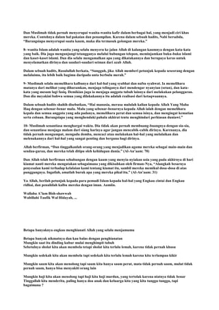 Dan Muslimah tidak pernah menyerupai wanita-wanita kafir dalam berbagai hal, yang menjadi ciri khas
mereka. Contohnya dalam hal pakaian dan penampilan. Karena dalam sebuah hadits, Nabi bersabda,
“Barangsiapa menyerupai suatu kaum, maka dia termasuk golongan mereka.”
8- wanita Islam adalah wanita yang selalu menyeru ke jalan Allah di kalangan kaumnya dengan kata-kata
yang baik. Dia juga mengunjungi tetangganya melalui hubungan telepon, meminjamkan buku-buku islami
dan kaset-kaset islami. Dan dia selalu mengamalkan apa yang dikatakannya dan berupaya keras untuk
menyelamatkan dirinya dan saudari-saudari seiman dari azab Allah.
Dalam sebuah hadits, Rasulullah berkata, “Sungguh, jika Allah memberi petunjuk kepada seseorang dengan
melaluimu, itu lebih baik bagimu daripada unta berbulu merah.”
9- Muslimah selalu memelihara kalbunya dari hal-hal yang syubhat dan nafsu syahwat. Ia memelihara
matanya dari melihat yang diharamkan, menjaga telinganya dari mendengar nyanyian (setan), dan kata-
kata yang mesum lagi fasiq. Demikian juga ia menjaga anggota tubuh lainnya dari melakukan pelanggaran.
Dan dia meyakini bahwa semua yang dilakukannya itu adalah realisasi dari ketaqwaannya.
Dalam sebuah hadits shahih disebutkan, “Hai manusia, merasa malulah kalian kepada Allah Yang Maha
Haq dengan sebenar-benar malu. Malu yang sebenar-benarnya kepada Allah ialah dengan memelihara
kepala dan semua anggota yang ada padanya, memelihara perut dan semua isinya, dan mengingat kematian
serta cobaan. Barangsiapa yang menghendaki pahala akhirat tentu menghindari perhiasan duniawi.”
10- Muslimah senantiasa menghargai waktu. Dia tidak akan pernah membuang-buangnya dengan sia-sia,
dan senantiasa menjaga malam dari siang harinya agar jangan mencabik-cabik dirinya. Karenanya, dia
tidak pernah mengumpat, mengadu domba, mencaci atau melakukan hal-hal yang melalaikan dan
melenakannya dari hal-hal yang sangat penting dan berguna bagi dirinya.
Allah berfirman, “Dan tinggalkanlah orang-orang yang menjadikan agama mereka sebagai main-main dan
sendau-gurau, dan mereka telah ditipu oleh kehidupan dunia.” (Al-An‟aam: 70)
Dan Allah telah berfirman sehubungan dengan kaum yang menyia-nyiakan usia yang pada akhirnya di hari
kiamat nanti mereka mengatakan sebagaimana yang dikisahkan oleh firman-Nya, “Alangkah besarnya
penyesalan kami terhadap kelalaian kami tentang kiamat itu, sambil mereka memikul dosa-dosa di atas
punggungnya. Ingatlah, amatlah buruk apa yang mereka pikul itu.” (Al-An‟aam: 31)
Ya Allah, berilah petunjuk kepada para pemudi Islam kepada hal-hal yang Engkau cintai dan Engkau
ridhai, dan penuhilah kalbu mereka dengan iman. Aamiin.
Wallahu A‟lam Bish-shawwab
Wabillahi Taufik Wal Hidayah, ...
Betapa banyaknya engkau menghianati Allah yang selalu menjamumu
Betapa banyak nikmatnya dan kau balas dengan penghianatan
Mungkin saat itu dinding kubur mulai menghimpit tubuh
Sebetulnya sholat kita akan membela tetapi sholat kita terlalu lemah, karena tidak pernah khusu
Mungkin sedekah kita akan membela tapi sedekah kita terlalu lemah karena kita terlampau kikir
Mungkin saum kita akan menolong tapi saum kita hanya saum perut, mata tidak pernah saum, mulut tidak
pernah saum, hanya bisa menyakiti orang lain
Mungkin haji kita akan menolong tapi haji kita haji mardun, yang tertolak karena niatnya tidak benar
Tinggallah kita menderita, paling hanya doa anak dan keluarga kita yang kita tunggu tunggu, tapi
bagaimana ?
 