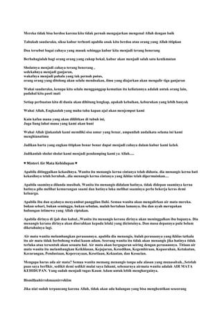 Mereka tidak bisa berdoa karena kita tidak pernah mengajarkan mengenal Allah dengan baik
Tahukah saudaraku, siksa kubur terhenti apabila anak kita berdoa atau orang yang Allah titipkan
Doa tersebut bagai cahaya yang masuk sehingga kubur kita menjadi terang benerang
Berbahagialah bagi orang orang yang cukup bekal, kubur akan menjadi salah satu kenikmatan
Sholatnya menjadi cahaya terang benerang ,
sedekahnya menjadi ganjaran,
wakafnya menjadi pahala yang tak pernah putus,
orang orang yang ditolong akan selalu mendoakan, ilmu yang diajarkan akan mengalir tiga ganjaran
Wahai saudaraku, kenapa kita selalu mengganggap kematian itu keliatannya adalah untuk orang lain,
padahal kita pasti mati
Setiap perbuatan kita di dunia akan dihitung lengkap, apakah kebaikan, keburukan yang lebih banyak
Wahai Allah, Engkaulah yang maha tahu kapan ajal akan menjemput kami
Kain kafan mana yang akan dililitkan di tubuh ini,
Juga liang lahat mana yang kami akan huni
Wahai Allah ijinkanlah kami memiliki sisa umur yang benar, ampunilah andaikata selama ini kami
menghianatimu
Jadikan harta yang engkau titipkan benar benar dapat menjadi cahaya dalam kubur kami kelak
Jadikanlah sholat sholat kami menjadi pendamping kami ya Allah.....
♥ Misteri Air Mata Kehidupan ♥
Apabila ditinggalkan kekasihnya. Wanita itu menangis kerna cintanya telah didusta. dia menangis kerna hati
kekasihnya telah berubah...dia menangis kerna cintanya yang ikhlas telah dipermainkan....
Apabila suaminya dilanda musibah. Wanita itu menangis didalam hatinya. tidak didepan suaminya kerna
hatinya pilu melihat kemurungan suami dan hatinya luka melihat suaminya perlu bekerja keras demi
keluarga.
Apabila ibu dan ayahnya menyambut panggilan Ilahi. Semua wanita akan mengalirkan air mata mereka.
bukan sehari, bukan seminggu, bukan sebulan, malah bertahun lamanya. ibu dan ayah merupakan
hubungan istimewa yang Allah ciptakan.
Apabila dirinya di ijab dan kabul...Wanita itu menangis kerana dirinya akan meninggalkan ibu bapanya. Dia
menangis kerana dirinya akan diserahkan kepada lelaki yang dicintainya. Dan masa depannya pula belum
diketahuinya lagi.
Air mata wanita melambangkan perasaannya. apabila dia menangis, itulah perasaanya yang ikhlas tatkala
itu air mata tidak berbohong wahai kaum adam. Seorang wanita itu tidak akan menangis jika hatinya tidak
terluka atau tersentuh akan sesuatu hal. Air mata akan berguguran seiring dengan perasaannya. Titisan air
mata wanita itu melambangkan Keikhlasan, Kejujuran, Kesedihan, Kegembiraan, Kepasrahan, Ketakutan,
Kecurangan, Pendustaan, Kepercayaan, Kesetiaan, Kekuatan, dan Kesucian.
Mengapa harus ada air mata? Semua wanita memang menangis tanpa ada alasan yang munasabah...Setelah
puas saya berfikir, sedikit demi sedikit mulai saya fahami, sebenarnya airmata wanita adalah AIR MATA
KEHIDUPAN. Yang sudah menjadi tugas Kaum Adam untuk lebih menghargainya.
Bismillaahirrohmaanirrohiim
Jika niat sudah terpancang karena Allah, tidak akan ada halangan yang bisa menghentikan seseorang
 