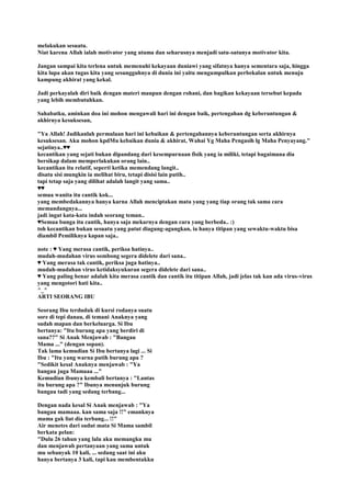 melakukan sesuatu.
Niat karena Allah ialah motivator yang utama dan seharusnya menjadi satu-satunya motivator kita.
Jangan sampai kita terlena untuk memenuhi kekayaan duniawi yang sifatnya hanya sementara saja, hingga
kita lupa akan tugas kita yang sesungguhnya di dunia ini yaitu mengumpulkan perbekalan untuk menuju
kampung akhirat yang kekal.
Jadi perkayalah diri baik dengan materi maupun dengan rohani, dan bagikan kekayaan tersebut kepada
yang lebih membutuhkan.
Sahabatku, aminkan doa ini mohon mengawali hari ini dengan baik, pertengahan dg keberuntungan &
akhirnya kesuksesan,
"Ya Allah! Jadikanlah permulaan hari ini kebaikan & pertengahannya keberuntungan serta akhirnya
kesuksesan. Aku mohon kpdMu kebaikan dunia & akhirat, Wahai Yg Maha Pengasih lg Maha Penyayang."
sejatinya..♥♥
kecantikan yang sejati bukan dipandang dari kesempurnaan fisik yang ia miliki, tetapi bagaimana dia
bersikap dalam memperlakukan orang lain..
kecantikan itu relatif, seperti ketika memendang langit..
disatu sisi mungkin ia melihat biru, tetapi disisi lain putih..
tapi tetap saja yang dilihat adalah langit yang sama..
♥♥
semua wanita itu cantik kok...
yang membedakannya hanya karna Allah menciptakan mata yang yang tiap orang tak sama cara
memandangnya...
jadi ingat kata-kata indah seorang teman..
♥Semua bunga itu cantik, hanya saja mekarnya dengan cara yang berbeda.. :)
toh kecantikan bukan sesuatu yang patut diagung-agungkan, ia hanya titipan yang sewaktu-waktu bisa
diambil Pemiliknya kapan saja..
note : ♥ Yang merasa cantik, periksa hatinya..
mudah-mudahan virus sombong segera didelete dari sana..
♥ Yang merasa tak cantik, periksa juga hatinya..
mudah-mudahan virus ketidaksyukuran segera didelete dari sana..
♥ Yang paling benar adalah kita merasa cantik dan cantik itu titipan Allah, jadi jelas tak kan ada virus-virus
yang mengotori hati kita..
^_^
ARTI SEORANG IBU
Seorang Ibu terduduk di kursi rodanya suatu
sore di tepi danau, di temani Anaknya yang
sudah mapan dan berkeluarga. Si Ibu
bertanya: "Itu burung apa yang berdiri di
sana??" Si Anak Menjawab : "Bangau
Mama ..." (dengan sopan).
Tak lama kemudian Si Ibu bertanya lagi ... Si
Ibu : "Itu yang warna putih burung apa ?
"Sedikit kesal Anaknya menjawab : "Ya
bangau juga Mamaaa ..."
Kemudian ibunya kembali bertanya : "Lantas
itu burung apa ?" Ibunya menunjuk burung
bangau tadi yang sedang terbang...
Dengan nada kesal Si Anak menjawab : "Ya
bangau mamaaa. kan sama saja !!" emanknya
mama gak liat dia terbang... !!"
Air menetes dari sudut mata Si Mama sambil
berkata pelan:
"Dulu 26 tahun yang lalu aku memangku mu
dan menjawab pertanyaan yang sama untuk
mu sebanyak 10 kali, ... sedang saat ini aku
hanya bertanya 3 kali, tapi kau membentakku
 