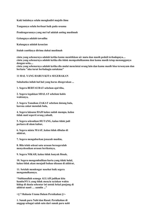 Kaki indahnya selalu menghadiri majelis ilmu
Tangannya selalu berbuat baik pada sesama
Pendengarannya yang ma'ruf adalah anting muslimah
Gelangnya adalah tawadhu
Kalungnya adalah kesucian
Itulah cantiknya dirimu duhai muslimah
cinta yang sebenarnya adalah ketika kamu menitikkan air mata dan masih peduli terhadapnya....
cinta yang sebenarnya adalah ketika dia tidak mempedulikanmu dan kamu masih tetap menunggunya
dengan setia....
cinta yang sebenarnya adalah ketika dia mulai mencintai orang lain dan kamu masih bisa tersenyum dan
berkata "aku turut berbahagia untukmu"
11 HAL YANG HARUS KITA SEGERAKAN
Sahabatku inilah hal hal yang harus disegerakan ...
1. Segera BERTAUBAT sebelum ajal tiba,
2. Segera tegakkan SHALAT sebelum habis
waktunya,
3. Segera Tunaikan ZAKAT sebelum datang bala,
karena zakat menolak bala,
4. Segera laksana HAJI kalau sudah mampu, kalau
tidak mati seperti orang yahudi,
5. Segera selesaikan HUTANG, kalau tidak jadi
perkara di alam kubur,
6. Segera minta MAAF, kalau tidak dibalas di
akhirat,
7. Segera menguburkan jenazah muslim,
8. Bila telah selesai satu urusan bersegeralah
menyelesaikan urusan berikutnya,
9. Segera NIKAH, kalau tidak banyak fitnah,
10. Segera mengembalikan harta yang tidak halal,
kalau tidak akan menjadi bahan siksaan di akhirat,
11. Setelah mendengar nasehat baik segera
mengamalkannya.
“Subhanallah semoga ALLAH jadikan kita
hambaNYA yang tidak menyia nyiakan waktu
hidup di dunia sebentar ini untuk bekal panjang di
akhirat nanti … aamiin ...”
=|[ 7 Rahasia Utama Dalam Pernikahan ]|=-
1. Sunah para Nabi dan Rasul. Pernikahan di
anggap sebagai salah satu dari sunah para nabi
 