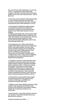 dan rasul. Firman Allah subhanahu wa ta'ala yang
artinya, “Sesungguhnya Kami (Allah) telah
mengutus beberapa rasul sebelum kamu dan Kami
jadikan mereka isteri-isteri dan keturunan.” (QS Al-
Ra‟d: 38)
2. Keturunan. Karunia nikmat Allah kepada hamba-
Nya agar melalui pernikahan akan lahir pula
keturunan yang beriman dan bertakwa yang akan
memakmurkan bumi Allah subhanahu wa ta'ala.
3. Suatu ibadah. Pernikahan di anggap sebagai
suatu ibadah yang dapat menyempurnakan
setengah dari agama seseorang, dengannya dia
dapat bertemu Allah dalam keadaan suci dan
diridhai.
Al-Baihaqi rhadyallahu anhu. meriwayatkan hadits
dari Rasulullah shalallahu alaihi wasallam berarti,
“Bila telah menikah seseorang hamba itu, maka dia
telah memenuhi separuh agamanya. Maka
bertakwalah dia kepada Allah pada separuh yang
belum disempurnakan lagi. ”
4. Bertanggung jawab. Galakan nikah kahwin
meliputi semua lapisan masyarakat termasuk yang
miskin. Islam ingin mengikis rasa takut, tidak
mampu memikul tanggung jawab terhadap istri
dan anak-anak karena Allah menjamin rezeki
mereka. Ini diperkuat oleh hadits yang
diriwayatkan dari Rasulullah shalallahu alaihi
wasallam yang artinya, “Siapa yang meninggalkan
pernikahan karena takut kemiskinan maka ia
bukanlah dari golonganku.”
5. Memelihara martabat. Sebaik-baik jalan untuk
memelihara martabat kesopanan diri seseorang
adalah melalui pernikahan. Rasulullah shalallahu
alaihi wasallam bersabda. “Wahai para pemuda,
barangsiapa yang mampu berumah tangga,
hendaklah ia menikah, karena dengan berbuat
demikian dapat menundukkan pandangan dan
memelihara kehormatannya. Siapa yang tidak
mampu, hendaklah dia berpuasa, justru puasa itu
dapat mengekang keinginan batiniah (syahwat). ”
6. Menyuburkan perasaan keibu bapaan. Dapat
menyuburkan perasaan keibu bapaan dalam
memberi perlindungan, pendidikan dan
kesejahteraan kepada anak-anak.
7. Disiplin rumah tangga. Melalui pernikahan wujud
disiplin rumah tangga melalui distribusi tugas
suami istri, ibu dan bapak yang membawa kepada
disiplin dan kesejahteraan keluarga serta
masyarakat.
Catatan ini untuk : yang sudah menikah, yang baru
saja menikah, Yang belum menikah seperti saya
juga dan buat semuanya...
Semoga bermanfaat InsyaAllah... ^_^
 