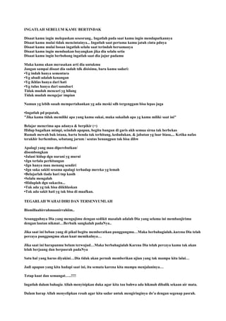 INGATLAH SEBELUM KAMU BERTINDAK
Disaat kamu ingin melepaskan seseorang.. Ingatlah pada saat kamu ingin mendapatkannya
Disaat kamu mulai tidak mencintainya... Ingatlah saat pertama kamu jatuh cinta pdnya
Disaat kamu mulai bosan ingatlah selalu saat terindah bersamanya
Disaat kamu ingin menduakan bayangkan jika dia selalu setia
Disaat kamu ingin berbohong ingatlah saat dia jujur padamu
Maka kamu akan merasakan arti dia untukmu
Jangan sampai disaat dia sudah tdk disisimu, baru kamu sadari:
•Yg indah hanya sementara
•Yg abadi adalah kenangan
•Yg ikhlas hanya dari hati
•Yg tulus hanya dari sanubari
Tidak mudah mencari yg hilang
Tidak mudah mengejar impian
Namun yg lebih susah mempertahankan yg ada meski sdh tergenggam bisa lepas juga
•Ingatlah pd pepatah,
"Jika kamu tidak memiliki apa yang kamu sukai, maka sukailah apa yg kamu miliki saat ini"
Belajar menerima apa adanya & berpikir (+)
Hidup bagaikan mimpi, seindah apapun, begitu bangun di garis akh semua sirna tak berbekas
Rumah mewah bak istana, harta benda tak terhitung, kedudukan, & jabatan yg luar biasa,... Ketika nafas
terakhir berhembus, sebatang jarum / seutas benangpun tak bisa dibw
Apalagi yang mau diperebutkan/
disombongkan
•Jalani hidup dgn nurani yg murni
•Jgn terlalu perhitungan
•Jgn hanya mau menang sendiri
•Jgn suka sakiti sesama apalagi terhadap mereka yg lemah
•Belajarlah tiada hari tnp kasih
•Selalu mengalah
•Hiduplah dgn sukacita...
•Tak ada yg tak bisa diikhlaskan
•Tak ada sakit hati yg tak bisa di maafkan.
TEGARLAH WAHAI DIRI DAN TERSENYUMLAH
Bismillaahirrahmaanirrahiim..
Sesungguhnya Dia yang mengujimu dengan sedikit masalah adalah Dia yang selama ini membanjirimu
dengan lautan nikmat…Berbaik sangkalah padaNya..
Jika saat ini beban yang di pikul begitu memberatkan punggungmu…Maka berbahagialah..karena Dia telah
percaya punggungmu akan kuat memikulnya…
Jika saat ini harapanmu belum terwujud…Maka berbahagialah Karena Dia telah percaya kamu tak akan
lelah berjuang dan berpasrah padaNya
Satu hal yang harus diyakini…Dia tidak akan pernah memberikan ujian yang tak mampu kita lalui…
Jadi apapun yang kita hadapi saat ini, itu semata karena kita mampu menjalaninya…
Tetap kuat dan semangat…..!!!!
Ingatlah dalam bahagia Allah menyisipkan duka agar kita tau bahwa ada hikmah dibalik sekaan air mata.
Dalam harap Allah menyelipkan resah agar kita sadar untuk mengiringinya do‟a dengan segenap pasrah.
 