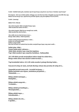 Lelaki : baiklah kalau gitu...katakan saja berapa harga yang harus saya bayar. Katakan saja berapa?
Perempuan : diri saya terlalu mahal, sehingga saya tak bisa kau beli. Cukuplah saya kau beri100 ribu saja.
Bukan karena harga saya, tapi karena perintah agama yang mewajibkan MAS KAWIN.
Lelaki : [mantap]
HIDUP ITU INDAH
Aku minta kepada Allah setangkai bunga segar,
Allah memberiku kaktus berduri ..
Aku minta kepada Allah hewan mungil nan cantik,
Allah memberiku ulat berbulu ..
Aku sedih, kecewa dan bertanya tanya ..
Betapa tidak adilnya Allah kepadaku.
Namun seiring dengan berjalannya waktu ..
Kaktus itu berbunga indah ..
bahkan sangat indah.
Dan ulat berbulu itu tumbuh dan berubah, menjadi kupu kupu yang amat cantik ..
Inilah jalan Allah ..
Semua indah pada waktunya ..
Allah tidak memberi apa yang kita inginkan,
Tapi Allah memberi apa yang kita butuhkan.. Subhanallah.
ALLAH tidak pernah menjanjikan bahwa langit itu selalu biru...
Bunga selalu mekar dan mentari selalu bersinar....
Tapi ketahuilah bahwa ALLAH selalu memberi pelangi disetiap badai...
Senyum di setiap air mata..,berkah disetiap cobaan dan jawaban di setiap do'a...
Janganlah pernah menyerah....teruslah berjuang......
Hidup bukanlah satu tujuan..,melainkan perjalanan.....
Nikmatilah..........
Hidup adalah tantangan....
Hadapilah....
Hidup adalah anugerah....
Terimalah....
Hidup adalah pertandingan....
Menangkanlah.....
Hidup adalah tugas.....
Selesaikanlah.....
Hidup adalah cita cita....
Capailah....
 