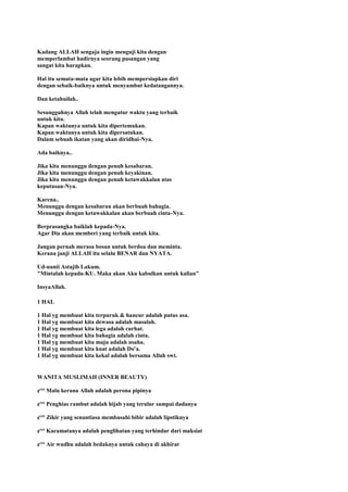 Kadang ALLAH sengaja ingin menguji kita dengan
memperlambat hadirnya seorang pasangan yang
sangat kita harapkan.
Hal itu semata-mata agar kita lebih mempersiapkan diri
dengan sebaik-baiknya untuk menyambut kedatangannya.
Dan ketahuilah..
Sesungguhnya Allah telah mengatur waktu yang terbaik
untuk kita.
Kapan waktunya untuk kita dipertemukan.
Kapan waktunya untuk kita dipersatukan.
Dalam sebuah ikatan yang akan diridhai-Nya.
Ada baiknya..
Jika kita menunggu dengan penuh kesabaran.
Jika kita menunggu dengan penuh keyakinan.
Jika kita menunggu dengan penuh ketawakkalan atas
keputusan-Nya.
Karena..
Menunggu dengan kesabaran akan berbuah bahagia.
Menunggu dengan ketawakkalan akan berbuah cinta-Nya.
Berprasangka baiklah kepada-Nya.
Agar Dia akan memberi yang terbaik untuk kita.
Jangan pernah merasa bosan untuk berdoa dan meminta.
Kerana janji ALLAH itu selalu BENAR dan NYATA.
Ud-uunii Astajib Lakum.
"Mintalah kepada-KU. Maka akan Aku kabulkan untuk kalian"
InsyaAllah.
1 HAL
1 Hal yg membuat kita terpuruk & hancur adalah putus asa.
1 Hal yg membuat kita dewasa adalah masalah.
1 Hal yg membuat kita lega adalah curhat.
1 Hal yg membuat kita bahagia adalah cinta.
1 Hal yg membuat kita maju adalah usaha.
1 Hal yg membuat kita kuat adalah Do'a.
1 Hal yg membuat kita kekal adalah bersama Allah swt.
WANITA MUSLIMAH (INNER BEAUTY)
¢°° Malu kerana Allah adalah perona pipinya
¢°° Penghias rambut adalah hijab yang terulur sampai dadanya
¢°° Zikir yang senantiasa membasahi bibir adalah lipstiknya
¢°° Kacamatanya adalah penglihatan yang terhindar dari maksiat
¢°° Air wudhu adalah bedaknya untuk cahaya di akhirat
 