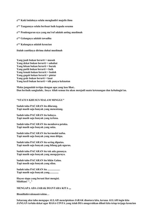 ¢°° Kaki indahnya selalu menghadiri majelis ilmu
¢°° Tangannya selalu berbuat baik kepada sesama
¢°° Pendengaran nya yang ma'ruf adalah anting muslimah
¢°° Gelangnya adalah tawadhu
¢°° Kalungnya adalah kesucian
Itulah cantiknya dirimu duhai muslimah
Yang jauh bukan berarti = musuh
Yang dekat bukan berarti = sahabat
Yang hitam bukan berarti = buruk
Yang putih bukan berarti = baik
Yang lemah bukan berarti = bodoh
Yang gagah bukan berarti = pintar
Yang gede bukan berarti = kuat
Yang kecil bukan berarti = tdk punya kekuatan
Maka janganlah tertipu dengan apa yang kau lihat..
Dan berbaik sangkalah.. Insya Allah semua itu akan menjadi suatu ketenangan dan kebahagia'an.
"STATUS KHUSUS MALAM MINGGU"
Sudah tahu PACARAN itu dilarang.
Tapi masih saja banyak yang menentang.
Sudah tahu PACARAN itu bahaya.
Tapi masih saja banyak yang terlena.
Sudah tahu PACARAN itu membawa petaka.
Tapi masih saja banyak yang suka.
Sudah tahu PACARAN itu bermodal nafsu.
Tapi masih saja banyak yang mau ditipu.
Sudah tahu PACARAN itu sering diputus.
Tapi masih saja banyak yang bilang gak ngurus.
Sudah tahu PACARAN itu tak ada gunanya.
Tapi masih saja banyak yang mengejarnya.
Sudah tahu PACARAN itu bikin Galau.
Tapi masih saja banyak yang silau.
Sudah tahu PACARAN itu ...................
Tapi masih saja banyak yang..............
Hayoo siapa yang berani ikut mengisi.
Silahkan! ^_^
MENGAPA ADA JARAK DIANTARA KITA ,,,
Bismillahirrahmanirrahim…
Sekarang aku tahu mengapa ALLAH menciptakan JARAK diantara kita, kerana ALLAH ingin kita
JANGAN terlalu dekat agar RASA CINTA yang telah DIA anugerahkan dihati kita tetap terjaga kesucian
 