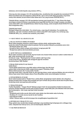 maknanya, tak ternoda kepada yang namanya ZINA,,,
Sekarang aku tahu mengapa ALLAH memisahkan kita,, membiarkan kita mengolah dan memahami CINTA
dalam kesendirian dan menyimpannya dalam DIAM,, agar ia tak terusik dalam pergaulan yang belum
saatnya kita nikmati, kerana belum terikat dalam ikrar suci yang bernama PERNIKAHAN,..
Tahukah dirimu, mengapa ALLAH menciptakan kantung mata kepada kita,,?? Agar disana kita dapat
menyimpan airmata kerinduan yang kadang menyergap bilik hati kita dan ia dapat terpejam, meredakan
semua dalam DO'A dan menghadirkannya dalam bayang sekejap,, untuk menjadi sebuah HARAPAN yang
akan menguatkan kita,..
Tahukah juga kamu?
Ditelapak tangan kita telah diukir_Nya sebuah nama,, yang tetap di rahasiakan_Nya untukku dan
untukkmu,, agar kita senantiasa membawanya dalam setiap DO'A kita kepada_Nya, berharap yang
TERBAIK disisi_Nya,, untukku dan untukmu,,,insyaAllah ..
>>> KIAT SEHAT ALA RASULULLAH
1. SELALU BANGUN SEBELUM SUBUH
Rasul selalu mengajak ummatnya untuk bangun sebelum subuh, melaksanakan sholat
sunah dan sholat Fardhu,sholat subuh berjamaah. Hal ini memberi hikmah yg mendalam antara lain :
- Berlimpah pahala dari Allah
- Kesegaran udara subuh yg bagus utk kesehatan/ terapi penyakit TB
- Memperkuat pikiran dan menyehatkan perasaan
2. AKTIF MENJAGA KEBERSIHAN
Rasul selalu senantiasa rapi & bersih, tiap hari kamis atau Jumaat beliau mencuci rambut-rambut halus di
pipi, selalu memotong kuku, bersisir dan
berminyak wangi. "Mandi pada hari Jumaat adalah wajib bagi setiap
orang-orang dewasa. Demikian pula menggosok gigi dan memakai
harum-haruman"(HR Muslim)
3.TIDAK PERNAH BANYAK MAKAN
Sabda Rasul :
"Kami adalah sebuah kaum yang tidak makan sebelum lapar dan bila kami
makan tidak terlalu banyak (tidak sampai kekenyangan)"(Muttafaq Alaih)
Dalam tubuh manusia ada 3 ruang untuk 3 benda :
Sepertiga untuk udara, sepertiga untuk air dan sepertiga lainnya untuk makanan.Bahkan ada satu tarbiyyah
khusus bagi ummat Islam dengan adanya Puasa Ramadhan untuk menyeimbangkan kesehatan
4. GEMAR BERJALAN KAKI
Rasul selalu berjalan kaki ke Masjid, Pasar, medan jihad, mengunjungi rumah sahabat, dan sebagainya.
Dengan berjalan kaki, keringat akan mengalir,pori-pori terbuka dan peredaran darah akan berjalan lancar.
Ini penting untuk mencegah penyakit jantung
5. TIDAK PEMARAH
Nasihat Rasulullah : "Jangan Marah"diulangi sampai 3 kali. Ini menunujukkan hakikat kesehatan dan
kekuatan Muslim bukanlah terletak pada jasadiyah belaka, tetapi lebih jauh yaitu dilandasi oleh kebersihan
dan kesehatanjiwa. Ada terapi yang tepat untuk menahan
marah :
- Mengubah posisi ketika marah, bila berdiri maka duduk, dan bila duduk maka berbaring
- Membaca Ta 'awwudz, karena marah itu dari Syaithon
- Segeralah berwudhu
- Sholat 2 Rokaat untuk meraih ketenangan dan menghilangkan kegundahan hati
6. OPTIMIS DAN TIDAK PUTUS ASA
Sikap optimis akan memberikan dampak psikologis yang mendalam bagi kelapangan jiwa sehingga tetap
sabar, istiqomah dan bekerja keras, serta tawakal kepada Allah SWT
7. TAK PERNAH IRI HATI
 