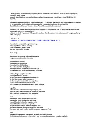 Lintah yg brada di dlam batang kangkung itu tdk akan mati walau dimasak slama 20 menit, apalagi utk
kangkung tumis proses
mmasak tdk trlalu lama agar mghasilkan rasa kangkung yg sedap. Lintah hanya akan MATI jika DI
BAKAR.
Didlm usus pemuda tadi, lintah hanya butuh waktu 1 - 2 hari utk brkembang biak. Jika ada kluarga/ teman2
yg mengalami hal tsb, lakukan tindakan dgn mberi minumair Rendaman Tembakau(bisa
diambil dari rokok kretek) biasanya lintah "akan kluar dan dlm keadaan mati.
Kabarkan kpd teman, sahabat, kluarga, atau siapapun yg anda kenal Kirim ke smua kontak anda,,ini bru
namanya broadcast yg bermanfaat....
Ini kisah nyata di Yogyakarta !! Jangan di remehkan Dan disarankan bila anda memasak kangkung, Harap
belah batangnya
LA TAHZAN
"KARENA ALLAH SWT TELAH MENYIAPKAN JODOH UNTUK KITA"
Jodoh itu tak hanya milik segelintir orang.
Tidak juga hanya milkku seorang.
Tidak juga hanya milik Kalian.
Apa lagi hanya milik mereka.
Akan tetapi...
Kita semua mempunyai hak dan kesempatan
yang sama untuk mendapatkannya.
Jodoh itu telah tertulis.
Jodoh itu telah ditentukan.
Jodoh itu telah ditakdirkan.
Dan jodoh itu telah ditetapkan.
Walaupun hal itu tetap menjadi rahasia-Nya.
Dengan siapa kita bakal berjodoh pada akhirnya.
Seiring dengan perjalanan waktu.
Kadang kita begitu risaunya.
Ketika kita belum juga mendapat pasangan.
Ketika kita merasa sudah waktunya.
Ketika sebagian teman telah mendapatkan.
Ketika didalam hati merasa terlambat.
Dan ketika orang tua sering bertanya setiap harinya.
Ingatlah..
Kita tak hanya sekedar mencari jodoh yang baik.
Kita tak hanya sekedar mengejar pasangan yang baik.
Ada yang jauh lebih penting dari semua itu.
Yaitu..
Menjemput jodoh dengan niat yang baik.
Menjemput jodoh denga cara yang baik.
Menjadikan diri sebagai orang yang baik.
Menjadikan diri berakhlak yang baik.
Banyak bergaul dengan orang-orang yang baik.
Banyak berkumpul dengan orang-orang yang baik.
Dan tentu saja selalu berdoa sambil menunggu keputusan-Nya.
Ingat..
Menikah dengan waktu yang sedikit tertunda itu jauh lebih baik.
Daripada menikah dengan terburu-buru tapi mendapatkan pasangan yang kurang baik.
 