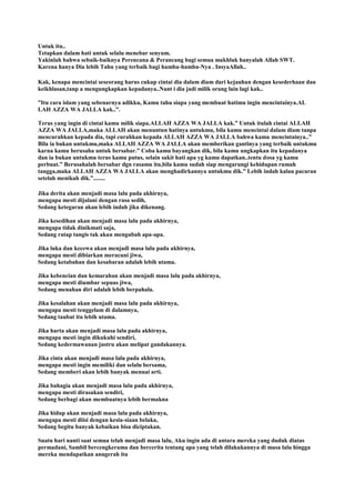 Untuk itu..
Tetapkan dalam hati untuk selalu menebar senyum.
Yakinlah bahwa sebaik-baiknya Perencana & Perancang bagi semua makhluk hanyalah Allah SWT.
Karena hanya Dia lebih Tahu yang terbaik bagi hamba-hamba-Nya . InsyaAllah..
Kak, kenapa mencintai seseorang harus cukup cintai dia dalam diam dari kejauhan dengan kesederhaan dan
keikhlasan,tanp a mengungkapkan kepadanya..Nant i dia jadi milik orang lain lagi kak..
”Itu cara islam yang sebenarnya adikku, Kamu tahu siapa yang membuat hatimu ingin mencintainya.AL
LAH AZZA WA JALLA kak..”.
Terus yang ingin di cintai kamu milik siapa.ALLAH AZZA WA JALLA kak.” Untuk itulah cintai ALLAH
AZZA WA JALLA,maka ALLAH akan menuntun hatinya untukmu, bila kamu mencintai dalam diam tanpa
mencurahkan kepada dia, tapi curahkan kepada ALLAH AZZA WA JALLA bahwa kamu mencintainya..”
Bila ia bukan untukmu,maka ALLAH AZZA WA JALLA akan memberikan gantinya yang terbaik untukmu
karna kamu berusaha untuk bersabar.” Coba kamu bayangkan dik, bila kamu ungkapkan itu kepadanya
dan ia bukan untukmu terus kamu putus, selain sakit hati apa yg kamu dapatkan..tentu dosa yg kamu
perbuat.” Berusahalah bersabar dgn rasamu itu,bila kamu sudah siap mengarungi kehidupan rumah
tangga,maka ALLAH AZZA WA JALLA akan menghadirkannya untukmu dik.” Lebih indah kalau pacaran
setelah menikah dik.”........
Jika derita akan menjadi masa lalu pada akhirnya,
mengapa mesti dijalani dengan rasa sedih,
Sedang ketegaran akan lebih indah jika dikenang.
Jika kesedihan akan menjadi masa lalu pada akhirnya,
mengapa tidak dinikmati saja,
Sedang ratap tangis tak akan mengubah apa-apa.
Jika luka dan kecewa akan menjadi masa lalu pada akhirnya,
mengapa mesti dibiarkan meracuni jiwa,
Sedang ketabahan dan kesabaran adalah lebih utama.
Jika kebencian dan kemarahan akan menjadi masa lalu pada akhirnya,
mengapa mesti diumbar sepuas jiwa,
Sedang menahan diri adalah lebih berpahala.
Jika kesalahan akan menjadi masa lalu pada akhirnya,
mengapa mesti tenggelam di dalamnya,
Sedang taubat itu lebih utama.
Jika harta akan menjadi masa lalu pada akhirnya,
mengapa mesti ingin dikukuhi sendiri,
Sedang kedermawanan justru akan melipat gandakannya.
Jika cinta akan menjadi masa lalu pada akhirnya,
mengapa mesti ingin memiliki dan selalu bersama,
Sedang memberi akan lebih banyak menuai arti.
Jika bahagia akan menjadi masa lalu pada akhirnya,
mengapa mesti dirasakan sendiri,
Sedang berbagi akan membuatnya lebih bermakna
Jika hidup akan menjadi masa lalu pada akhirnya,
mengapa mesti diisi dengan kesia-siaan belaka,
Sedang begitu banyak kebaikan bisa diciptakan.
Suatu hari nanti saat semua telah menjadi masa lalu, Aku ingin ada di antara mereka yang duduk diatas
permadani, Sambil bercengkerama dan bercerita tentang apa yang telah dilakukannya di masa lalu hingga
mereka mendapatkan anugerah itu
 