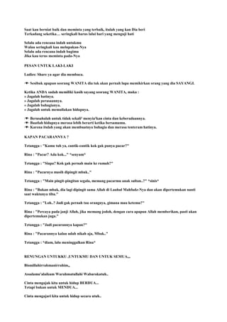 Saat kau berniat baik dan meminta yang terbaik, itulah yang kan Dia beri
Terkadang seketika… seringkali harus lalui hari yang menguji hati
Selalu ada rencana indah untukmu
Walau seringkali kau melupakan-Nya
Selalu ada rencana indah bagimu
Jika kau terus meminta pada-Nya
PESAN UNTUK LAKI-LAKI
Ladies: Share ya agar dia membaca.
◦♥◦ Sesibuk apapun seorang WANITA dia tak akan pernah lupa memikirkan orang yang dia SAYANGI.
Ketika ANDA sudah memiliki kasih sayang seorang WANITA, maka :
» Jagalah hatinya.
» Jagalah perasaannya.
» Jagalah bahagianya.
» Jagalah untuk memuliakan hidupnya.
◦♥◦ Berusahalah untuk tidak sekali² menyia²kan cinta dan keberadaannya.
◦♥◦ Buatlah hidupnya merasa lebih berarti ketika bersamamu.
◦♥◦ Karena itulah yang akan membuatnya bahagia dan merasa tenteram hatinya.
KAPAN PACARANNYA ?
Tetangga : "Kamu tuh ya, cantik-cantik kok gak punya pacar?"
Rina : "Pacar? Ada kok..." *senyum*
Tetangga : "Siapa? Kok gak pernah main ke rumah?"
Rina : "Pacarnya masih dipingit mbak.."
Tetangga : "Main pingit-pingitan segala, memang pacarmu anak sultan..?" *sinis*
Rina : "Bukan mbak, dia lagi dipingit sama Allah di Lauhul Mahfudz-Nya dan akan dipertemukan nanti
saat waktunya tiba."
Tetangga : "Loh..? Jadi gak pernah tau orangnya, gimana mau ketemu?"
Rina : "Percaya pada janji Allah, jika memang jodoh, dengan cara apapun Allah memberikan, pasti akan
dipertemukan juga."
Tetangga : "Jadi pacarannya kapan?"
Rina : "Pacarannya kalau udah nikah aja, Mbak.."
Tetangga : *diam, lalu meninggalkan Rina*
RENUNGAN UNTUKKU ,UNTUKMU DAN UNTUK SEMUA,,,
Bismillahirrahmanirrahim,,
Assalamu'alaikum Warahmatullahi Wabarakatuh..
Cinta mengajak kita untuk hidup BERDUA...
Tetapi bukan untuk MENDUA...
Cinta mengajari kita untuk hidup secara utuh..
 