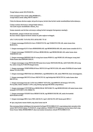 Tetapi bukan untuk SELINGKUH...
Cinta mengajari kita untuk saling BERBAGI...
Tetapi bukan untuk saling MENYAKITI !
Cinta itu laksana desiran angin, tak perlu tergesa, berlari dan berlari untuk membuktikan keberadaanya.
Cukup rasakan desirannya sebagai bukti adanya..
Tak usah tergesa mendahului rahasia_Nya.
Semua manusia saat ini dan seterusnya sedang berlari mengejar harapannya masing2..
Berjalanlah...jangan terhenti atau menanti,
Kerana selama engkau berhenti selama itu pula engkau tertinggal..
APA YANG KAMU TANAM, ITULAH KAMU TUAI
☼ Jangan menunggu BAHAGIA baru TERSENYUM, tapi TERSENYUMLAH, maka kamu kian
BAHAGIA.
☼ Jangan menunggu KAYA baru BERSEDEKAH, tapi BERSEDEKAHLAH, maka kamu semakin KAYA.
☼ Jangan menunggu TERMOTIVASI baru BERGERAK, tapi BERGERAKLAH, maka kamu akan
TERMOTIVASI.
☼ Jangan menunggu DIPEDULIKAN orang baru kamu PEDULI, tapi PEDULILAH dengan orang lain!
Maka kamu akan DIPEDULIKAN.
☼ Jangan menunggu orang MEMAHAMI kamu baru kamu MEMAHAMI dia, taÞi PAHAMILAH orang
itu, maka orang itu PAHAM dengan kamu.
☼ Jangan menunggu TERINSPIRASI baru MENULIS tapi MENULISLAH, maka INSPIRASI akan hadir
dalam TULISANMU.
☼ Jangan menunggu PROYEK baru BEKERJA, tapi BEKERJALAH, maka PROYEK akan menunggumu.
☼ Jangan menunggu DICINTAI baru MENCINTAI, tapi belajarlah MENCINTAI, maka kamu akan
DICINTAI.
☼ Jangan menunggu banyak UANG baru HIDUP TENANG, tapi HIDUPLAH dengan TENANG.
Percayalah, bukan sekadar UANG yang datang tapi juga REZEKI yang lainnya.
☼ Jangan menunggu CONTOH baru BERGERAK MENGIKUTI, tapi BERGERAKLAH maka kamu akan
menjadi CONTOH YANG DIIKUTI.
☼ Jangan menunggu SUKSES baru BERSYUKUR, tapi BERSYUKURLAH, maka bertambah
KESUKSESANMU.
☼ Jangan menunggu BISA baru MELAKUKAN, tapi LAKUKANLAH! Kamu pasti BISA !
♣ Apa yang kamu tanam itulah yang akan kamu tuai ♣
Dan memang dalam kehidupan ini menuntut berbagai PENGORBANAN yang kadang kala memaksa kita
untuk MENANGIS dalam TANGISAN, tetapi akhirnya TERSENYUM kepuasan karena hanya hati yang
benar-benar ikhlas BERKORBAN akan merasakan kemanisan sebuah PENGORBANAN.
 