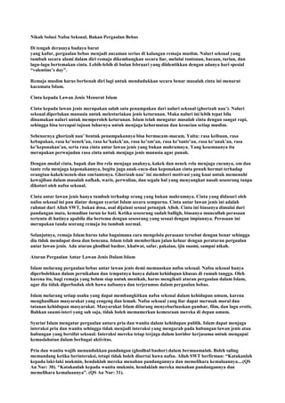 Nikah Solusi Nafsu Seksual, Bukan Pergaulan Bebas
Di tengah derasnya budaya barat
yang kufur, pergaulan bebas menjadi ancaman serius di kalangan remaja muslim. Naluri seksual yang
tumbuh secara alami dalam diri remaja dikembangkan secara liar, melalui tontonan, bacaan, tarian, dan
lagu-lagu bertemakan cinta. Lebih-lebih di bulan februari yang diidentikkan dengan adanya hari spesial
“valentine‟s day”.
Remaja muslim harus berbenah diri lagi untuk mendudukkan secara benar masalah cinta ini menurut
kacamata Islam.
Cinta kepada Lawan Jenis Menurut Islam
Cinta kepada lawan jenis merupakan salah satu penampakan dari naluri seksual (ghorizah nau‟). Naluri
seksual diperlukan manusia untuk melestariakan jenis keturunan. Maka naluri ini lebih tepat bila
dinamakan naluri untuk memperoleh keturunan. Islam telah mengatur masalah cinta dengan sangat rapi,
sehingga bisa tercapai tujuan luhurnya untuk menjaga kehormatan dan kesucian setiap muslim.
Sebenarnya ghorizah nau‟ bentuk penampakannya bisa bermacam-macam. Yaitu: rasa keibuan, rasa
kebapakan, rasa ke‟nenek‟an, rasa ke‟kakek‟an, rasa ke‟om‟an, rasa ke‟tante‟an, rasa ke‟anak‟an, rasa
ke‟keponakan‟an, serta rasa cinta antar lawan jenis yang bukan mahramnya. Yang kesemuanya itu
merupakan perwujudan rasa cinta untuk menjaga jenis manusia agar punah.
Dengan modal cinta, bapak dan ibu rela menjaga anaknya, kakek dan nenek rela menjaga cucunya, om dan
tante rela menjaga keponakannya, begitu juga anak-cucu-dan keponakan cinta penuh hormat terhadap
orangtua-kakek/nenek-dan om/tantenya. Ghorizah nau‟ ini memberi motivasi yang kuat untuk memenuhi
kewajiban dalam masalah nafkah, waris, perwalian, dan segala hal yang menyangkut nasab seseorang tanpa
dikotori oleh nafsu seksual.
Cinta antar lawan jenis hanya tumbuh terhadap orang yang bukan mahramnya. Cinta yang didasari oleh
nafsu seksual ini pun diatur dengan syariat Islam secara sempurna. Cinta antar lawan jenis ini adalah
rahmat dari Allah SWT, bukan dosa, asal dijalani sesuai petunjuk Alloh. Cinta ini biasanya dimulai dari
pandangan mata, kemudian turun ke hati. Ketika seseorang sudah balligh, biasanya muncullah perasaan
tertentu di hatinya apabila dia bertemu dengan seseorang yang sesuai dengan impiannya. Perasaan ini
merupakan tanda seorang remaja itu tumbuh normal.
Selanjutnya, remaja Islam harus tahu bagaimana cara mengelola perasaan tersebut dengan benar sehingga
dia tidak mendapat dosa dan bencana. Islam telah memberikan jalan keluar dengan peraturan pergaulan
antar lawan jenis. Ada aturan ghodhul bashor, khalwat, safar, pakaian, ijin suami, sampai nikah.
Aturan Pergaulan Antar Lawan Jenis Dalam Islam
Islam melarang pergaulan bebas antar lawan jenis demi memuaskan nafsu seksual. Nafsu seksual hanya
diperbolehkan dalam pernikahan dan tempatnya hanya dalam kehidupan khusus di rumah tangga. Oleh
karena itu, bagi remaja yang belum siap untuk menikah, harus mengikuti aturan pergaulan dalam Islam,
agar dia tidak diperbudak oleh hawa nafsunya dan terjerumus dalam pergaulan bebas.
Islam melarang setiap usaha yang dapat membangkitkan nafsu seksual dalam kehidupan umum, karena
menghasilkan masyarakat yang cengeng dan lemah. Nafsu seksual yang liar dapat merusak moral dan
tatanan kehidupan masyarakat. Masyarakat Islam dilarang menyebarluaskan gambar, film, dan lagu erotis.
Bahkan suami-isteri yang sah saja, tidak boleh memamerkan kemesraan mereka di depan umum.
Syariat Islam mengatur pergaulan antara pria dan wanita dalam kehidupan publik. Islam dapat menjaga
interaksi pria dan wanita sehingga tidak menjadi interaksi yang mengarah pada hubungan lawan jenis atau
hubungan yang bersifat seksual. Interaksi mereka tetap terjaga dalam koridor kerjasama untuk mengapai
kemaslahatan dalam berbagai aktivitas.
Pria dan wanita wajib menundukkan pandangan (ghodhul bashor) dalam bermuamalah. Boleh saling
memandang ketika berinteraksi, tetapi tidak boleh disertai hawa nafsu. Allah SWT berfirman: “Katakanlah
kepada laki-laki mukmin, hendaklah mereka menahan pandangannya dan memelihara kemaluannya....(QS
An Nur: 30). “Katakanlah kepada wanita mukmin, hendaklah mereka menahan pandangannya dan
memelihara kemaluannya”. (QS An Nur: 31).
 