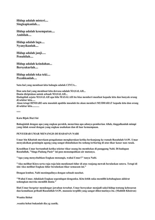 Hidup adalah misteri....
Singkapkanlah....
Hidup adalah kesempatan....
Ambilah....
Hidup adalah lagu....
Nyanyikanlah....
Hidup adalah janji.....
Penuhilah....
Hidup adalah keindahan...
Bersyukurlah....
Hidup adalah teka teki....
Pecahkanlah....
Satu hal yang membuat kita bahagia adalah CINTA...
Dan satu hal yang membuat kita dewasa adalah MASALAH...
Dunia diciptakan untuk sebuah MASALAH...
Hadapilah sejuta MASALAH apa bila MASALAH itu bisa memberi manfaat kepada kita dan banyak orang
di sekitar kita.....
Akan tetapi HINDARI satu masalah apabila masalah itu akan memberi MUDHARAT kepada kita dan orang
di sekitar kita...........
***
Kata Bijak Hari Ini
Bahagialah dengan apa yang engkau peroleh, menerima apa adanya pemberian Allah, tinggalkanlah mimpi
yang tidak sesuai dengan yang engkau usahakan dan di luar kemampuan.
PENYEBAB UMAR MENANGIS DI HADAPAN NABI
Umar bin Khattab merekam pengalaman mengharukan ketika berkunjung ke rumah Rasululah SAW. Umar
menyaksikan pemimpin agung yang sangat dimuliakan itu sedang terbaring di atas tikar kasar nan rusak.
Kesedihan Umar bertambah ketika tekstur tikar usang itu membekas di punggung Nabi. Di hadapan
Rasulullah, "Singa Padang Pasir" ini pun menumpahkan air matanya.
"Apa yang menyebabkan Engkau menangis, wahai Umar?" tanya Nabi.
"Aku melihat Kisra serta raja-raja lain menikmati tidur di atas ranjang mewah beralaskan sutera. Tetapi di
sini Aku melihat Engkau tidur beralaskan tikar semacam ini."
Dengan lembut, Nabi menimpalinya dengan sebuah nasehat.
"Wahai Umar, tidakkah Engkau sependapat denganku. Kita lebih suka memilih kebahagiaan akhirat
sedangkan mereka memilih dunia."
Hati Umar bergetar mendengar jawaban tersebut. Umar bersyukur menjadi saksi hidup tentang kebesaran
dan kemuliaan pribadi Rasulullah SAW, manusia terpilih yang sangat dihormatinya itu. (Mahbib Khoiron)
Wanita Hebat
.wanita hebat bukanlah dia yg cantik.
 