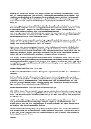 Wanita di luar rumah harus menutup aurat dengan sempurna, yakni menutupi seluruh tubuhnya kecuali
muka dan kedua telapak tangan. Allah berfirman: “Janganlah mereka menampakkan perhiasannya selain
yang biasa tampak pada dirinya. Hendaklah mereka menutupkan kerudungnya (khimar) ke bagian dada
mereka. (QS An Nur: 31). “Wahai nabi, katakanlah kepada istri-istrimu, anak-anak perempuanmu, dan
wanita-wanita mukmin, hendaklah mereka mengulurkan jilbabnya ke seluruh tubuh mereka. ( QS Al
Ahzab: 59).
Islam melarang pria dan wanita untuk berkhalwat (berdua-duaan), kecuali wanita itu disertai mahramnya.
Rasul bersabda: “Janganlah sekali-kali seorang pria berkhalwat dengan seorang wanita kecuali jika wanita
itu disertai mahramnya”. Berdasarkan hadits ini, maka segala bentuk aktivitas dalam pacaran adalah
haram. Jadi pergaulan bebas bukan solusi untuk memuaskan nafsu seksual.
Islam melarang seorang wanita melakukan safar (perjalanan) dari suatu tempat ke tempat lain selama sehari
semalam, kecuali disertai mahramnya. Rasulullah bersabda: “Tidak boleh pula seorang wanita melakukan
perjalanan (sehari semalam) kecuali disertai mahramnya”.
Wanita yang keluar rumah harus seijin suaminya bagi yang sudah menikah. Karena suami memiliki hak atas
istrinya. Jika istri keluar tanpa ijin suaminya, maka perbutannya termasuk nusyuz (pembangkangan),
sehingga tidak lagi berhak mendapatkan nafkah dari suaminya.
Secara umum, Islam sangat menjaga agar komunitas wanita terpisah dengan komunitas pria. Baik dalam
kehidupan khusus (di dalam rumah), maupun di masjid, sekolah, dan lain-lain. Islam menetapkan bahwa
wanita sebaiknya berada ditengah-tengah kaum wanita, sedangkan pria berada di tengah-tengah kaum pria.
Wanita boleh melakukan aktivitas yang bersifat umum seperti jual beli, belajar. Begitu selesai urusannya,
hendaknya ia segera kembali hidup bersama kaum wanita atau mahram-mahramnya.
Islam menjaga agar hubungan kerjasama antara pria dan wanita bersifat umum, dalam urusan muamalah.
Bukan hubungan yang bersifat khusus seperti saling mengunjungi antara wanita dengan pria yang bukan
mahramnya atau jalan-jalan bersama. Sebab kerjasama antar keduanya bertujuan agar wanita dapat segera
mendapatkan apa yang menjadi haknya dan kemaslahatannya, disamping mereka juga dapat melaksanakan
kewajiban-kewajibannya.
Menikah Adalah Solusi Cinta Antar Lawan Jenis
Nabi bersabda: “Menikah adalah sunnahku. Barangsiapa yang membenci sunnahku, maka bukan termasuk
golonganku”.
Dari „Abdullah bin Mas‟ud ra. Ia menuturkan: "Kami bersama Nabi saw sebagai pemuda yang tidak
mempunyai sesuatu, lalu beliau bersabda kepada kami: "Wahai para pemuda, barangsiapa di antara kalian
yang mampu menikah, maka menikahlah. Karena menikah lebih dapat menahan pandangan dan lebih
memelihara kemaluan. Dan barangsiapa yang tidak mampu, maka hendaklah ia berpuasa; karena puasa
dapat menekan syahwatnya (sebagai tameng). (HR Bukhori)
Menikah Adalah Salah Satu Jalan Untuk Menjadikan Seseorang Kaya
Allah SWT berfirman: ”Dan kawinkanlah orang-orang yang sedirian diantara kamu, dan orang-orang yang
layak dari hamba-hamba sahayamu yang lelaki dan hamba-hamba sahayamu yang perempuan. Jika mereka
miskin Allah akan memampukan mereka dengan kurnia-Nya. Dan Allah Maha luas lagi Maha Mengetahui. ”
(QS. An-Nur : 32)
Individu muslim tidak akan pernah takut menikah karena takut miskin. Apalagi dalam sistem ekonomi
Islam, pemerintah harus menyediakan lapangan pekerjaan yang cukup bagi warganegaranya, serta
mendistribusikan harta agar tidak hanya menumpuk di kalangan orang kaya saja. Dalam masalah ibadah
ada kewajiban zakat dan anjuran untuk bershodaqoh.
Setiap muslim tidak boleh menghalang-halangi dirinya apalagi orang lain, untuk menikah, karena kawatir
tidak mendapat rezeki dan menanggung beban yang berat terhadap keluarganya. Tetapi dia harus bekerja
serta berusaha mencari anugerah Allah yang telah dijanjikan untuk orang-orang yang sudah menikah itu
demi menjaga kehormatan dirinya.
Khotimah
 