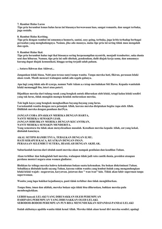 7. Rambut Halus Lurus
Tipe pria berambut lemas halus lurus ini biasanya berwawasan luas, sangat romantis, dan sangat terbuka,
juga sosialis.
8. Rambut Halus Keriting.
Tipe pria dengan rambut ini umumnya humoris, santai, easy going, terbuka, juga kritis terhadap berbagai
persoalan yang menghadangnya. Namun, jika ada maunya, maka tipe pria ini sering tidak mau mengalah
dan egois.
9. Rambut Halus Ikal.
Tipe pria berambut halus tapi ikal biasanya sering berpenampilan nyentrik, menjadi trendsetter, suka dunia
seni dan hiburan. Namun, tipe pria ini sulit ditebak, pendendam, dulit diajak kerja sama, dan umumnya
kurang dapat diajak komunikasi, hingga sering terjadi salah paham.
.. Antara Ikhwan dan Akhwat...
Jangankan lelaki biasa, Nabi pun terasa sunyi tanpa wanita. Tanpa mereka hati, fikiran, perasaan lelaki
akan resah. Masih mencari walaupun sudah ada segala galanya.
Apa lagi yang tidak ada di syurga, namun Nabi Adam a.s tetap merindukan Siti Hawa. Kepada wanitalah
lelaki memanggil ibu, isteri atau puteri.
Dijadikan mereka dari tulang rusuk yang bengkok untuk diluruskan oleh lelaki, tetapi kalau lelaki sendiri
yang tak lurus, tidak mungkin mampu hendak meluruskan mereka.
Tak logik kayu yang bengkok menghasilkan bayang-bayang yang lurus.
Luruskanlah wanita dengan cara petunjuk Allah, karena mereka diciptakan begitu rupa oleh Allah.
Didiklah mereka dengan panduan dariNya.
JANGAN COBA JINAKKAN MEREKA DENGAN HARTA,
NANTI MEREKA SEMAKIN LIAR.
JANGAN HIBURKAN MEREKA DENGAN KECANTIKAN,
NANTI MEREKA SEMAKIN MENDERITA.
Yang sementara itu tidak akan menyelesaikan masalah. Kenalkan mereka kepada Allah, zat yang kekal,
disitulah kuncinya.
AKAL SETIPIS RAMBUTNYA, TEBALKAN DENGAN ILMU.
HATI SERAPUH KACA, KUATKAN DENGAN IMAN.
PERASAAN SELEMBUT SUTERA, HIASILAH DENGAN AKHLAK.
Suburkanlah karena dari situlah nanti mereka akan nampak penilaian dan keadilan Tuhan.
Akan terhibur dan bahagialah hati mereka, walaupun tidak jadi ratu cantik dunia, presiden ataupun
perdana menteri negara atau women gladiator.
Bisikkan ke telinga mereka bahwa kelembutan bukan suatu kelemahan. Itu bukan diskriminasi Tuhan.
Sebaliknya disitulah kasih sayang Tuhan, karena rahim wanita yang lembut itulah yang mengandungkan
lelaki-lelaki wajah : negarawan, karyawan, jutawan dan " wan-wan" lain. Tidak akan lahir superman tanpa
superwoman.
Wanita yang lupa hakikat kejadiannya, pasti tidak terhibur dan tidak menghiburkan.
Tanpa ilmu, iman dan akhlak, mereka bukan saja tidak bisa diluruskan, bahkan mereka pula
membengkokkan.
LEBIH banyak LELAKI YANG DIRUSAKKAN OLEH PEREMPUAN
DARIPADA PEREMPUAN YANG DIRUSAKKAN OLEH LELAKI.
SEBODOH-BODOH PEREMPUAN PUN BISA MENUNDUKKAN SEPANDAI-PANDAI LELAKI
Itulah akibatnya apabila wanita tidak kenal Allah. Mereka tidak akan kenal diri mereka sendiri, apalagi
 