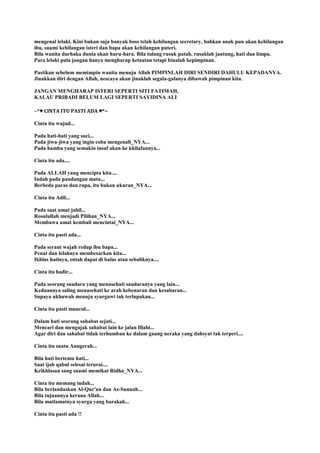 mengenal lelaki. Kini bukan saja banyak boss telah kehilangan secretary, bahkan anak pun akan kehilangan
ibu, suami kehilangan isteri dan bapa akan kehilangan puteri.
Bila wanita durhaka dunia akan huru-hara. Bila tulang rusuk patah, rusaklah jantung, hati dan limpa.
Para lelaki pula jangan hanya mengharap ketaatan tetapi binalah kepimpinan.
Pastikan sebelum memimpin wanita menuju Allah PIMPINLAH DIRI SENDIRI DAHULU KEPADANYA.
Jinakkan diri dengan Allah, nescaya akan jinaklah segala-galanya dibawah pimpinan kita.
JANGAN MENGHARAP ISTERI SEPERTI SITI FATIMAH,
KALAU PRIBADI BELUM LAGI SEPERTI SAYIDINA ALI
~*♥ CINTA ITU PASTI ADA ♥*~
Cinta itu wujud...
Pada hati-hati yang suci...
Pada jiwa-jiwa yang ingin coba mengenali_NYA...
Pada hamba yang semakin insaf akan ke khilafannya...
Cinta itu ada....
Pada ALLAH yang mencipta kita....
Indah pada pandangan mata...
Berbeda paras dan rupa, itu bukan ukuran_NYA...
Cinta itu Adil...
Pada saat umat jahil...
Rosulullah menjadi Pilihan_NYA...
Membawa umat kembali mencintai_NYA...
Cinta itu pasti ada...
Pada seraut wajah redup ibu bapa...
Penat dan lelahnya membesarkan kita...
Ikhlas hatinya, entah dapat di balas atau sebaliknya....
Cinta itu hadir...
Pada seorang saudara yang menasehati saudaranya yang lain...
Keduannya saling menasehati ke arah kebenaran dan kesabaran...
Supaya ukhuwah menuju syurgawi tak terlupakan...
Cinta itu pasti muncul...
Dalam hati seorang sahabat sejati...
Mencari dan mengajak sahabat lain ke jalan Illahi...
Agar diri dan sahabat tidak terhumban ke dalam gaung neraka yang dahsyat tak terperi....
Cinta itu suatu Anugerah...
Bila hati bertemu hati...
Saat ijab qabul selesai terurai....
Keikhlasan sang suami memikat Ridha_NYA...
Cinta itu memang indah...
Bila berlandaskan Al-Qur'an dan As-Sunnah...
Bila tujuannya kerana Allah...
Bila matlamatnya syurga yang barakah...
Cinta itu pasti ada !!
 