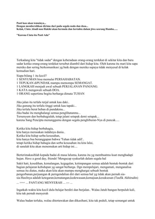 Pasti kau akan temuinya...
Dengan membersihkan dirimu dari pada segala noda dan dosa...
Kelak, Cinta Abadi nan Hakiki akan bermula dan bertahta dalam jiwa seorang Hamba......
''Karena Cinta itu Pasti Ada''
Terkadang kita "tidak sadar" dengan keberadaan orang-orang terdekat di sekitar kita dan baru
sadar ketika orang-orang terdekat tersebut diambil dari hidup kita. Oleh karena itu mari kita sapa
mereka dan sering berkomunikasi yg baik dengan mereka supaya tidak menyesal di kelak
kemudian hari.
Siapa bilang 1 itu kecil?
1 SENYUMAN bisa memulai PERSAHABATAN.
1 TEPUKAN diPUNDAK mampu memompa SEMANGAT.
1 LANGKAH menjadi awal sebuah PERJALANAN PANJANG.
1 KATA mengawali sebuah DOA.
1 ORANG sepertimu begitu berharga dimata TUHAN
Jika jalan itu terlalu terjal untuk kau daki..
Jika gunung itu terlalu tinggi untuk kau tapaki...
Jika terlalu berat beban di pundakmu...
Jika badai itu menghalangi semua penglihatanmu...
Tersenyum dan berbahagialah, tetap jalani setapak demi setapak...
karena Sang Pencipta menunggumu dengan segala penghiburan-Nya di puncak.....
Ketika kita hidup berbahagia,
kita hanya merasakan indahnya dunia..
Ketika kita hidup serba kesusahan,
kita hanya bsa beranggapan bahwa 'Tuhan tidak adil'..
tetapi ketika hidup bahagia dan serba kesusahan itu kita lalui,
di sanalah kita akan menemukan arti hidup ini....
Berterimakasihlah kepada badai di masa lalumu, karena itu yg membuatmu kuat menghadapi
hujan. Have a good day, friends! Mengucap syukurlah dalam segala hal
Sakit hati, kesedihan, kemalangan, kegagalan, ketimpangan semua adalah bentuk-bentuk dari
bagian pelajaran kehidupan yg sangat berharga. Dgn mempelajari, mengamati, menganalisa
semua itu diatas, maka akan kita akan mampu menghargai sebuah bentuk
pengorbanan,perjuangan & perngendalian diri dari semua hal yg tidak akan pernah sia-
sia.Hasilnya adalah ketegaran,kematangan,kedewasaan,kemajuan,kesuksesan (Taufik Akhirudin)
... === ... PANTANG MENYERAH ... --- ...
Ingatkah waktu kita kecil dulu belajar berdiri dan berjalan.. Walau Jatuh bangun berpuluh kali,
kita tak pernah menyerah
Walau badan terluka, walau ditertawakan dan dikasihani, kita tak peduli, tetap semangat untuk
 