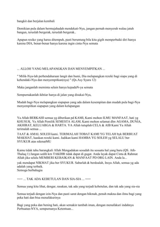 bangkit dan berjalan kembali
Demikian pula dalam bermujahadah mendekati-Nya, jangan pernah menyerah walau jatuh
bangun, teruslah bergerak, teruslah bergerak..
Apapun resiko yang harus ditempuh, pasti beruntung bila kita gigih memperbaiki diri hanya
karena DIA, benar-benar hanya karena ingin cinta-Nya semata
... ALLOH YANG MELAPANGKAN DAN MENYEMPITKAN ...
" Milik-Nya-lah perbendaharaan langit dan bumi, Dia melapangkan rezeki bagi siapa yang di
kehendaki-Nya dan menyempitkan(nya) " (Qs.Asy Syura 12)
Maka janganlah meminta selain hanya kepadaN-ya semata
Sempurnakanlah ikhtiar hanya di jalan yang disukai-Nya,
Mudah bagi-Nya melapangkan siapapun yang ada dalam kesempitan dan mudah pula bagi-Nya
menyempitkan siapapun yang dalam kelapangan
Ya Allah BERKAHI semua yg diberikan pd KAMI, Kami mohon ILMU MANFAAT, hati yg
KHUSUK. Ya Allah Pemilik SEMESTA ALAM, Kami mohon selamat dlm AGAMA, DUNIA,
AKHIRAT, KELUARGA & HARTA. YA Allah tutuplah CELA & AIB Kami Ya Allah
terimalah semua ...
TAAT & AMAL SOLEH kami. TERIMALAH TOBAT KAMI YG TELAH byk BERBUAT
MAKSIAT, luaskan rezeki kami. Jadikan kami HAMBA YG SOLEH yg SELALU ber
SYUKUR atas nikmatMU
Kamu tidak tahu barangkali Allah Mengadakan sesudah itu sesuatu hal yang baru (QS. Ath-
Thalaq:1) Jangan sedih krn TAKDIR tidak dapat di gugat. Anda layak dapat Cinta & Rahmat
Allah jika selalu MEMBERI KEBAIKAN & MANFAAT PD ORG LAIN. Anda la...
yak mendapat NIKMAT jika ber SYUKUR. Sabarlah & berdoalah, Insya Allah, semua yg ada
adalah yang terbaik.
Semoga berbahagia
=== ... TAK ADA KEBETULAN DAN SIA-SIA ... ===
Semua yang kita lihat, dengar, rasakan, tak ada yang terjadi kebetulan, dan tak ada yang sia-sia
Semua terjadi dengan izin-Nya dan pasti sarat dengan hikmah, penuh makna dan ilmu bagi yang
peka hati dan bisa menafakurinya
Bagi yang peka dan bening hati, akan semakin tambah iman, dengan menafakuri indahnya
Perbuatan-NYA, sempurnanya Ketentuan...
 