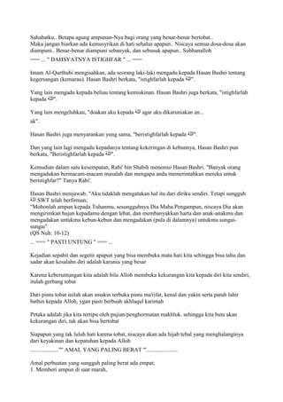 Sahabatku.. Betapa agung ampunan-Nya bagi orang yang benar-benar bertobat..
Maka jangan biarkan ada kemusyrikan di hati sehalus apapun.. Niscaya semua dosa-dosa akan
diampuni.. Benar-benar diampuni sebanyak, dan sebusuk apapun.. Subhanalloh
=== ... " DAHSYATNYA ISTIGHFAR " ... ===
Imam Al-Qurthubi mengisahkan, ada seorang laki-laki mengadu kepada Hasan Bashri tentang
kegersangan (kemarau). Hasan Bashri berkata, "istighfarlah kepada ".
Yang lain mengadu kepada beliau tentang kemiskinan. Hasan Bashri juga berkata, "istighfarlah
kepada ".
Yang lain mengeluhkan, "doakan aku kepada agar aku dikaruniakan an...
ak".
Hasan Bashri juga menyarankan yαng sama, "beristighfarlah kepada ".
Dan yang lain lagi mengadu kepadanya tentang kekeringan di kebunnya, Hasan Bashri pun
berkata, "Beristighfarlah kepada ".
Kemudian dalam satu kesempatan, Rabi' bin Shabih menemui Hasan Bashri. "Banyak orang
mengadukan bermacam-macam masalah dan mengapa anda memerintahkan mereka untuk
beristighfar?" Tanya Rabi'.
Hasan Bashri menjawab, "Aku tidaklah mengatakan hal itu dari diriku sendiri. Tetapi sungguh
SWT telah berfirman;
"Mohonlah ampun kepada Tuhanmu, sesungguhnya Dia Maha Pengampun, niscaya Dia akan
mengirimkan hujan kepadamu dengan lebat, dan membanyakkan harta dan anak-anakmu dan
mengadakan untukmu kebun-kebun dan mengadakan (pula di dalamnya) untukmu sungai-
sungai"
(QS Nuh: 10-12)
... === " PASTI UNTUNG " === ...
Kejadian sepahit dan segetir apapun yang bisa membuka mata hati kita sehingga bisa tahu dan
sadar akan kesalahn diri adalah karunia yang besar
Karena keberuntungan kita adalah bila Alloh membuka kekurangan kita kepada diri kita sendiri,
itulah gerbang tobat
Dari pintu tobat inilah akan smakin terbuka pintu ma'rifat, kenal dan yakin serta patuh lahir
bathin kepada Alloh, ygan pasti berbuah akhlaqul karimah
Petaka adalah jika kita tertipu oleh pujian/penghormatan makhluk. sehingga kita buta akan
kekurangan diri, tak akan bisa bertobat
Siapapun yang tak luluh hati karena tobat, niscaya akan ada hijab tebal yang menghalanginya
dari keyakinan dan kepatuhan kepada Alloh
....................''" AMAL YANG PALING BERAT '''......................
Amal perbuatan yang sungguh paling berat ada empat;
1. Memberi ampun di saat marah,
 
