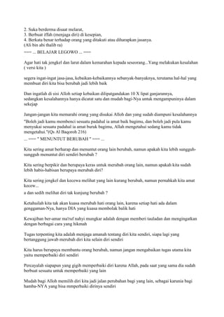 2. Suka berderma disaat melarat,
3. Berbuat iffah (menjaga diri) di kesepian,
4. Berkata benar terhadap orang yang ditakuti atau diharapkan jasanya.
(Ali bin abi thalib ra)
=== ... BELAJAR LEGOWO ... ===
Agar hati tak jengkel dan larut dalam kemarahan kepada seseorang...Yang melakukan kesalahan
( versi kita )
segera ingat-ingat jasa-jasa, kebaikan-kebaikannya sebanyak-banyaknya, terutama hal-hal yang
membuat diri kita bisa berubah jadi lebih baik
Dan ingatlah di sisi Alloh setiap kebaikan dilipatgandakan 10 X lipat ganjarannya,
sedangkan kesalahannya hanya dicatat satu dan mudah bagi-Nya untuk mengampuninya dalam
sekejap
Jangan-jangan kita memarahi orang yang disukai Alloh dan yang sudah diampuni kesalahannya
"Boleh jadi kamu membenci sesuatu padahal ia amat baik bagimu, dan boleh jadi pula kamu
menyukai sesuatu padahal ia amat buruk bagimu, Allah mengetahui sedang kamu tidak
mengetahui."(Qs Al Baqoroh 216)
... === " MENUNTUT BERUBAH " === ...
Kita sering amat berharap dan menuntut orang lain berubah, namun apakah kita lebih sungguh-
sungguh menuntut diri sendiri berubah ?
Kita sering berpikir dan berupaya keras untuk merubah orang lain, namun apakah kita sudah
lebih habis-habisan berupaya merubah diri?
Kita sering jengkel dan kecewa melihat yang lain kurang berubah, namun pernahkah kita amat
kecew...
a dan sedih melihat diri tak kunjung berubah ?
Ketahuilah kita tak akan kuasa merubah hati orang lain, karena setiap hati ada dalam
genggaman-Nya, hanya DIA yang kuasa membolak balik hati
Kewajiban ber-amar ma'ruf nahyi mungkar adalah dengan memberi tauladan dan mengingatkan
dengan berbagai cara yang hikmah
Tugas terpenting kita adalah menjaga amanah tentang diri kita sendiri, siapa lagi yang
bertanggung jawab merubah diri kita selain diri sendiri
Kita harus berupaya membantu orang berubah, namun jangan mengabaikan tugas utama kita
yaitu memperbaiki diri sendiri
Percayalah siapapun yang gigih memperbaiki diri karena Allah, pada saat yang sama dia sudah
berbuat sesuatu untuk memperbaiki yang lain
Mudah bagi Alloh memilih diri kita jadi jalan perubahan bagi yang lain, sebagai karunia bagi
hamba-NYA yang bisa mmperbaiki dirinya sendiri
 