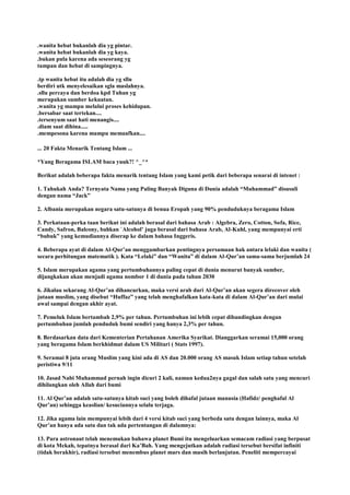 .wanita hebat bukanlah dia yg pintar.
.wanita hebat bukanlah dia yg kaya.
.bukan pula karena ada seseorang yg
tampan dan hebat di sampingnya.
.tp wanita hebat itu adalah dia yg sllu
berdiri utk menyelesaikan sgla maslahnya.
.sllu percaya dan berdoa kpd Tuhan yg
merupakan sumber kekuatan.
.wanita yg mampu melalui proses kehidupan.
.bersabar saat tertekan....
.tersenyum saat hati menangis....
.diam saat dihina.....
.mempesona karena mampu memaafkan....
... 20 Fakta Menarik Tentang Islam ...
*Yang Beragama ISLAM baca yuuk?! ^_^*
Berikut adalah beberapa fakta menarik tentang Islam yang kami petik dari beberapa senarai di intenet :
1. Tahukah Anda? Ternyata Nama yang Paling Banyak Diguna di Dunia adalah “Muhammad” disusuli
dengan nama “Jack”
2. Albania merupakan negara satu-satunya di benua Eropah yang 90% penduduknya beragama Islam
3. Perkataan-perka taan berikut ini adalah berasal dari bahasa Arab : Algebra, Zero, Cotton, Sofa, Rice,
Candy, Safron, Balcony, bahkan `Alcohol‟ juga berasal dari bahasa Arab, Al-Kuhl, yang mempunyai erti
“bubuk” yang kemudiannya diserap ke dalam bahasa Inggeris.
4. Beberapa ayat di dalam Al-Qur‟an menggambarkan pentingnya persamaan hak antara lelaki dan wanita (
secara perhitungan matematik ). Kata “Lelaki” dan “Wanita” di dalam Al-Qur‟an sama-sama berjumlah 24
5. Islam merupakan agama yang pertumbuhannya paling cepat di dunia menurut banyak sumber,
dijangkakan akan menjadi agama nombor 1 di dunia pada tahun 2030
6. Jikalau sekarang Al-Qur‟an dihancurkan, maka versi arab dari Al-Qur‟an akan segera direcover oleh
jutaan muslim, yang disebut “Huffaz” yang telah menghafalkan kata-kata di dalam Al-Qur‟an dari mulai
awal sampai dengan akhir ayat.
7. Pemeluk Islam bertambah 2,9% per tahun. Pertumbuhan ini lebih cepat dibandingkan dengan
pertumbuhan jumlah penduduk bumi sendiri yang hanya 2,3% per tahun.
8. Berdasarkan data dari Kementerian Pertahanan Amerika Syarikat. Dianggarkan seramai 15,000 orang
yang beragama Islam berkhidmat dalam US Militari ( Stats 1997).
9. Seramai 8 juta orang Muslim yang kini ada di AS dan 20.000 orang AS masuk Islam setiap tahun setelah
peristiwa 9/11
10. Jasad Nabi Muhammad pernah ingin dicuri 2 kali, namun kedua2nya gagal dan salah satu yang mencuri
dihilangkan oleh Allah dari bumi
11. Al Qur‟an adalah satu-satunya kitab suci yang boleh dihafal jutaan manusia (Hafidz/ penghafal Al
Qur‟an) sehingga keaslian/ kesuciannya selalu terjaga.
12. Jika agama lain mempunyai lebih dari 4 versi kitab suci yang berbeda satu dengan lainnya, maka Al
Qur‟an hanya ada satu dan tak ada pertentangan di dalamnya:
13. Para astronaut telah menemukan bahawa planet Bumi itu mengeluarkan semacam radiasi yang berpusat
di kota Mekah, tepatnya berasal dari Ka‟Bah. Yang mengejutkan adalah radiasi tersebut bersifat infiniti
(tidak berakhir), radiasi tersebut menembus planet mars dan masih berlanjutan. Peneliti mempercayai
 