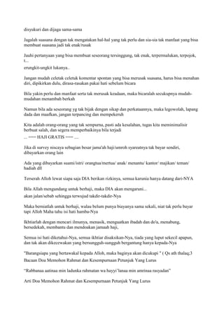 disyukuri dan dijaga sama-sama
Jagalah suasana dengan tak mengatakan hal-hal yang tak perlu dan sia-sia tak manfaat yang bisa
membuat suasana jadi tak enak/rusak
Jauhi pertanyaan yang bisa membuat seseorang tersinggung, tak enak, terpermalukan, terpojok,
t...
erungkit-ungkit lukanya..
Jangan mudah celetak celetuk komentar spontan yang bisa merusak suasana, harus bisa menahan
diri, dipikirkan dulu, dirasa-rasakan pakai hati sebelum bicara
Bila yakin perlu dan manfaat serta tak merusak keadaan, maka bicaralah secukupnya mudah-
mudahan menambah berkah
Namun bila ada seseorang yg tak bijak dengan sikap dan perkataannya, maka legowolah, lapang
dada dan maafkan, jangan terpancing dan mempekeruh
Kita adalah orang-orang yang tak sempurna, pasti ada kesalahan, tugas kita meminimalisir
berbuat salah, dan segera memperbaikinya bila terjadi
... === HAJI GRATIS === ....
Jika di survey niscaya sebagian besar jama'ah haji/umroh syareatnya tak bayar sendiri,
dibayarkan orang lain
Ada yang dibayarkan suami/istri/ orangtua/mertua/ anak/ menantu/ kantor/ majikan/ teman/
hadiah dll
Terserah Alloh lewat siapa saja DIA berikan rizkinya, semua karunia hanya datang dari-NYA
Bila Allah mengundang untuk berhaji, maka DIA akan mengaruni...
akan jalan/sebab sehingga terwujud takdir-takdir-Nya
Maka berniatlah untuk berhaji, walau belum punya biayanya sama sekali, niat tak perlu bayar
tapi Alloh Maha tahu isi hati hamba-Nya
Ikhtiarlah dengan mencari ilmunya, menasik, menguatkan ibadah dan do'a, menabung,
bersedekah, membantu dan mendoakan jamaah haji,
Semua isi hati diketahui-Nya, semua ikhtiar disaksikan-Nya, tiada yang luput sekecil apapun,
dan tak akan dikecewakan yang bersungguh-sungguh bergantung hanya kepada-Nya
"Barangsiapa yang bertawakal kepada Alloh, maka baginya akan dicukupi " ( Qs ath thalaq;3
Bacaan Doa Memohon Rahmat dan Kesempurnaan Petunjuk Yang Lurus
“Rabbanaa aatinaa min ladunka rahmatan wa hayyi‟lanaa min amrinaa rasyadan”
Arti Doa Memohon Rahmat dan Kesempurnaan Petunjuk Yang Lurus
 