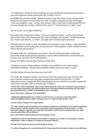 “Ya Tuhan kami, berikanlah rahmat kepada kami dari sisi-Mu dan sempurnakanlah petunjuk
yang lurus bagi kami dalam urusan kami (QS Al-Kahf [18]:10)
Rasulullah Saw pernah bersabda, “pada hari kiamat, maut akan dibawa maju ke depan dalam
bentuk biri-biri jantan berwarna hitam dan putih. kemudian sang penyeru akan memanggil,
„wahai para penghuni surga‟. mereka akan memutar leher mereka dan melihat dengan hati-hati.
yang memanggil akan berkata, „tahukah kalian apa ini?‟ mereka berkata,‟ya. Maut‟. pada
...
saat itu mereka semua dapat melihatnya.
Kemudian akan diumumkan kembali, „wahai para penghuni neraka!‟. mereka akan memutar
leher mereka dan melihat dengan hati-hati. yang memanggil akan berkata, „tahukah kalian apa
ini?‟ mereka akan berkata, „ya. Maut‟. dan pada saat itu mereka dapat melihatnya.
Kemudian biri-biri jantan itu akan disembelih dan sang penyeru akan berkata, „wahai penghuni
surga! keabadian (untuk kalian) dan tak ada kematian. wahai penghuni neraka! keabadian (untuk
kalian) dan tak ada kematian‟”.
Kemudian Nabi Saw membacakan ayat berikut : Berilah mereka peringatan tentang hari
penyesalan, ketika segala perkara diputuskan. mereka dalam kelalaian dan mereka tidak pula
beriman. (QS. Maryam [19]:39) [HR Bukhari]
Bacaan Doa Mohon Dicintai Dan Mencintai Allah SWT
“Allaahumma innii as‟aluka hubbaka wa hubba man yuhibbuka wa al-‟amala alladzii
yuballighunii hubbaka. Allaahummaj‟al hubbaka ahabba ilayya min nafsii wa ahlii.”
Arti Doa Mohon Dicintai Dan Mencintai Allah SWT
“Ya Allah, aku memohon curahan cinta-Mu dan kecintaan orang-orang yang mencintai-Mu,
serta memohon curahan amal yang dapat mengantarkan diriku mencintai-Mu. Ya Allah,
jadikanlah kecintaan kepada-Mu lebih tertanam dalam jiwaku melebihi kecintaanku kepada diri
sendiri dan keluargaku. (HR Al-Tirmidzi dan Al-Hakim)
“Wahai anak Adam, luangkanlah waktu untuk ibadah kepada-Ku maka Aku isi dadamu dengan kekayaan
dan Aku tutup kekafiranmu. Jika tidak demikian maka Aku isikan kesibukan di mukamu dan Aku tidak
menutup kefakiranmu”. (Hadits ini di takhrijkan oleh At Tirmidzi)
Bacaan Doa Mohon AMpunan Atas Segala Khilaf
“Allaahummaghfirlii khathii‟atii wa jahlii wa israafi fii amrii wa maa anta a‟lamu bihi minnii.
Allaahummaghfirlii hazlii wa jiddii wa khathaayaaya wa „amdii wa kullu dzaalika „indii”
Arti Doa Mohon AMpunan Atas Segala Khilaf
“Ya Allah, berialh ampunan kepadaku atas kesalahan-kesalahanku, kebodohanku, serta sikap berlebihanku
dalam urusanku, dan dari segala sesuatu yang Engkau lebih mengetahuinya daripada diriku. Ya Allah,
berikanlah ampunan kepadaku atas canda dan keseriusanku, kekeliruan dan kesengajaanku, dan segala
yang ada pada diriku. (HR Al-Bukhari)
Bacaan Doa Mohon Kekuatan Iman dan Keberlanjutan Nikmat
“Allaahumma innii as‟aluka iimaanan laa yartaddu wa yaqiinan laa yanfadu wa muraafaqata al-nabiyyi
shallaallaahu „alaihi wa sallama fi a‟laa ghurafi al-jannati al-khuldi”
Arti Doa Mohon Kekuatan Iman dan Keberlanjutan Nikmat
“Ya Allah, sesungguhnya aku memohon kepada-Mu iman yang tidak akan lepas, keyakinan yang tidak akan
 