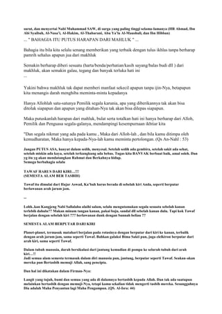 surut, dan menyertai Nabi Muhammad SAW, di surga yang paling tinggi selama-lamanya (HR Ahmad, Ibn
Abi Syaibah, Al-Nasa‟i, Al-Hakim, Al-Thabarani, Abu Ya‟la Al-Maushuli, dan Ibn Hibban)
... " BAHAGIA ITU PUTUS HARAPAN DARI MAHLUK " ...
Bahagia itu bila kita selalu senang memberikan yang terbaik dengan tulus ikhlas tanpa berharap
pamrih sehalus apapun jua dari makhluk
Semakin berharap diberi sesuatu (harta/benda/perhatian/kasih sayang/balas budi dll ) dari
makhluk, akan semakin galau, tegang dan banyak terluka hati ini
...
Yakini bahwa makhluk tak dapat memberi manfaat sekecil apapun tanpa ijin-Nya, betapapun
kita menangis darah menghiba meminta-minta kepadanya
Hanya Allohlah satu-satunya Pemilik segala karunia, apa yang diberikannya tak akan bisa
ditolak siapapun dan apapun yang ditahan-Nya tak akan bisa dilepas siapapun.
Maka putuskanlah harapan dari mahluk, bulat serta totalkan hati ini hanya berharap dari Alloh,
Pemilik dan Penguasa segala-galanya, mendampingi kesempurnaan ikhtiar kita
"Dan segala nikmat yang ada pada kamu , Maka dari Alloh-lah , dan bila kamu ditimpa oleh
kemudharatan, Maka hanya kepada-Nya-lah kamu meminta pertolongan. (Qs An-Nahl : 53)
Jangan PUTUS ASA, hanyut dalam sedih, menyesal. Setelah sedih ada gembira, setelah sakit ada sehat,
setelah miskin ada kaya, setelah terkungkung ada bebas. Tugas kita BANYAK berbuat baik, amal soleh. Dan
yg itu yg akan mendatangkan Rahmat dan Berkahnya hidup.
Semoga berbahagia selalu
TAWAF HARUS DARI KIRI…!!!
(SEMESTA ALAM BER TASBIH)
Tawaf itu dimulai dari Hajar Aswad, Ka‟bah harus berada di sebelah kiri Anda, seperti berputar
berlawanan arah jarum jam.
...
Lohh..kan Kangjeng Nabi Sallalahu alaihi salam, selalu mengutamakan segala sesuatu sebelah kanan
terlebih dahulu?? Makan minum tangan kanan, pakai baju, sandal dll sebelah kanan dulu. Tapi kok Tawaf
berjalan dengan sebelah kiri ??? berlawanan dunk dengan Sunnah beliau ??
SEMESTA ALAM BERPUTAR DARI KIRI
Planet-planet, termasuk matahari berjalan pada rotasinya dengan berputar dari kiri ke kanan, terbalik
dengan arah jarum jam, sama seperti Tawaf. Bahkan galaksi Bima Sakti pun, juga elelktron berputar dari
arah kiri, sama seperti Tawaf.
Dalam tubuh manusia, darah bersikulasi dari jantung kemudian di pompa ke seluruh tubuh dari arah
kiri…!!
Jadi semua alam semesta termasuk dalam diri manusia pun, jantung, berputar seperti Tawaf. Seakan-akan
mereka pun Bertasbih memuji Allah, sang pencipta.
Dan hal ini dikatakan dalam Firman-Nya:
Langit yang tujuh, bumi dan semua yang ada di dalamnya bertasbih kepada Allah. Dan tak ada suatupun
melainkan bertasbih dengan memuji-Nya, tetapi kamu sekalian tidak mengerti tasbih mereka. Sesungguhnya
Dia adalah Maha Penyantun lagi Maha Pengampun. (QS. Al-Isra: 44)
 