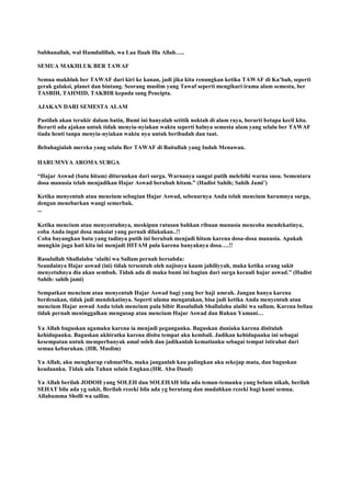 Subhanallah, wal Hamdulillah, wa Laa Ilaah Illa Allah…..
SEMUA MAKHLUK BER TAWAF
Semua makhluk ber TAWAF dari kiri ke kanan, jadi jika kita renungkan ketika TAWAF di Ka‟bah, seperti
gerak galaksi, planet dan bintang. Seorang muslim yang Tawaf seperti mengikuri irama alam semesta, ber
TASBIH, TAHMID, TAKBIR kepada sang Pencipta.
AJAKAN DARI SEMESTA ALAM
Pastilah akan terukir dalam batin, Bumi ini hanyalah setitik noktah di alam raya, berarti betapa kecil kita.
Berarti ada ajakan untuk tidak menyia-nyiakan waktu seperti halnya semesta alam yang selalu ber TAWAF
tiada henti tanpa menyia-nyiakan waktu nya untuk beribadah dan taat.
Bebahagialah mereka yang selalu Ber TAWAF di Baitullah yang Indah Menawan.
HARUMNYA AROMA SURGA
“Hajar Aswad (batu hitam) diturunkan dari surga. Warnanya sangat putih melebihi warna susu. Sementara
dosa manusia telah menjadikan Hajar Aswad berubah hitam.” (Hadist Sahih; Sahih Jami‟)
Ketika menyentuh atau mencium sebagian Hajar Aswad, sebenarnya Anda telah mencium harumnya surga,
dengan menebarkan wangi semerbak.
...
Ketika mencium atau menyentuhnya, meskipun ratusan bahkan ribuan manusia mencoba mendekatinya,
coba Anda ingat dosa maksiat yang pernah dilakukan..!!
Coba bayangkan batu yang tadinya putih ini berubah menjadi hitam karena dosa-dosa manusia. Apakah
mungkin juga hati kita ini menjadi HITAM pula karena banyaknya dosa….!!
Rasulullah Shallalahu „alaihi wa Sallam pernah bersabda:
Seandainya Hajar aswad (ini) tidak tersentuh oleh najisnya kaum jahiliyyah, maka ketika orang sakit
menyetuhnya dia akan sembuh. Tidak ada di muka bumi ini bagian dari surga kecuali hajar aswad.” (Hadist
Sahih: sahih jami)
Sempatkan mencium atau menyentuh Hajar Aswad bagi yang ber haji umrah. Jangan hanya karena
berdesakan, tidak jadi mendekatinya. Seperti ulama mengatakan, bisa jadi ketika Anda menyentuh atau
mencium Hajar aswad Anda telah mencium pula bibir Rasulullah Shallalahu alaihi wa sallam. Karena beliau
tidak pernah meninggalkan mengusap atau mencium Hajar Aswad dan Rukun Yamani…
Ya Allah baguskan agamaku karena ia menjadi peganganku. Baguskan duniaku karena disitulah
kehidupanku. Baguskan akhiratku karena disitu tempat aku kembali. Jadikan kehidupanku ini sebagai
kesempatan untuk memperbanyak amal soleh dan jadikanlah kematianku sebagai tempat istirahat dari
semua keburukan. (HR. Muslim)
Ya Allah, aku mengharap rahmatMu, maka janganlah kau palingkan aku sekejap mata, dan baguskan
keadaanku. Tidak ada Tuhan selain Engkau.(HR. Abu Daud)
Ya Allah berilah JODOH yang SOLEH dan SOLEHAH bila ada teman-temanku yang belum nikah, berilah
SEHAT bila ada yg sakit, Berilah rezeki bila ada yg berutang dan mudahkan rezeki bagi kami semua.
Allahumma Sholli wa sallim.
 