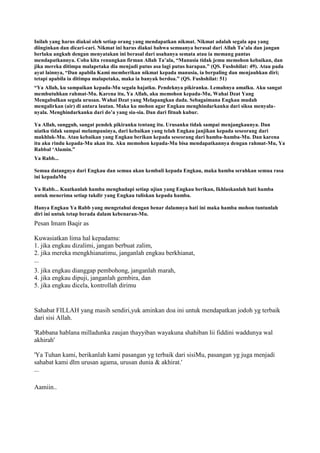 Inilah yang harus diakui oleh setiap orang yang mendapatkan nikmat. Nikmat adalah segala apa yang
diinginkan dan dicari-cari. Nikmat ini harus diakui bahwa semuanya berasal dari Allah Ta‟ala dan jangan
berlaku angkuh dengan menyatakan ini berasal dari usahanya semata atau ia memang pantas
mendapatkannya. Coba kita renungkan firman Allah Ta‟ala, “Manusia tidak jemu memohon kebaikan, dan
jika mereka ditimpa malapetaka dia menjadi putus asa lagi putus harapan.” (QS. Fushshilat: 49). Atau pada
ayat lainnya, “Dan apabila Kami memberikan nikmat kepada manusia, ia berpaling dan menjauhkan diri;
tetapi apabila ia ditimpa malapetaka, maka ia banyak berdoa.” (QS. Fushshilat: 51)
“Ya Allah, ku sampaikan kepada-Mu segala hajatku. Pendeknya pikiranku. Lemahnya amalku. Aku sangat
membutuhkan rahmat-Mu. Karena itu, Ya Allah, aku memohon kepada-Mu, Wahai Dzat Yang
Mengabulkan segala urusan. Wahai Dzat yang Melapangkan dada. Sebagaimana Engkau mudah
mengalirkan (air) di antara lautan. Maka ku mohon agar Engkau menghindarkanku dari siksa menyala-
nyala. Menghindarkanku dari do‟a yang sia-sia. Dan dari fitnah kubur.
Ya Allah, sungguh, sangat pendek pikiranku tentang itu. Urusanku tidak sampai menjangkaunya. Dan
niatku tidak sampai melampauinya, dari kebaikan yang telah Engkau janjikan kepada seseorang dari
makhluk-Mu. Atau kebaikan yang Engkau berikan kepada seseorang dari hamba-hamba-Mu. Dan karena
itu aku rindu kepada-Mu akan itu. Aku memohon kepada-Mu bisa mendapatkannya dengan rahmat-Mu, Ya
Rabbal „Alamin.”
Ya Rabb...
Semua datangnya dari Engkau dan semua akan kembali kepada Engkau, maka hamba serahkan semua rasa
ini kepadaMu
Ya Rabb... Kuatkanlah hamba menghadapi setiap ujian yang Engkau berikan, Ikhlaskanlah hati hamba
untuk menerima setiap takdir yang Engkau tuliskan kepada hamba.
Hanya Engkau Ya Rabb yang mengetahui dengan benar dalamnya hati ini maka hamba mohon tuntunlah
diri ini untuk tetap berada dalam kebenaran-Mu.
Pesan Imam Baqir as
Kuwasiatkan lima hal kepadamu:
1. jika engkau dizalimi, jangan berbuat zalim,
2. jika mereka mengkhianatimu, janganlah engkau berkhianat,
...
3. jika engkau dianggap pembohong, janganlah marah,
4. jika engkau dipuji, janganlah gembira, dan
5. jika engkau dicela, kontrollah dirimu
Sahabat FILLAH yang masih sendiri,yuk aminkan doa ini untuk mendapatkan jodoh yg terbaik
dari sisi Allah.
'Rabbana hablana milladunka zaujan thayyiban wayakuna shahiban lii fiddini waddunya wal
akhirah'
'Ya Tuhan kami, berikanlah kami pasangan yg terbaik dari sisiMu, pasangan yg juga menjadi
sahabat kami dlm urusan agama, urusan dunia & akhirat.'
...
Aamiin..
 