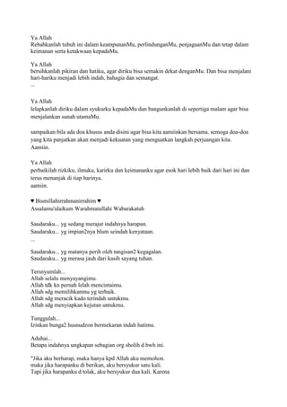 Ya Allah
Rebahkanlah tubuh ini dalam keampunanMu, perlindunganMu, penjagaanMu dan tetap dalam
keimanan serta ketakwaan kepadaMu.
Ya Allah
bersihkanlah pikiran dan hatiku, agar diriku bisa semakin dekat denganMu. Dan bisa menjalani
hari-hariku menjadi lebih indah, bahagia dan semangat.
...
Ya Allah
lelapkanlah diriku dalam syukurku kepadaMu dan bangunkanlah di sepertiga malam agar bisa
menjalankan sunah utamaMu.
sampaikan bila ada doa khusus anda disini agar bisa kita aamiinkan bersama. semoga doa-doa
yang kita panjatkan akan menjadi kekuatan yang menguatkan langkah perjuangan kita.
Aamiin.
Ya Allah
perbaikilah rizkiku, ilmuku, karirku dan keimananku agar esok hari lebih baik dari hari ini dan
terus menanjak di tiap harinya.
aamiin.
♥ Bismillahirrahmanirrahim ♥
Assalamu'alaikum Warahmatullahi Wabarakatuh
Saudaraku... yg sedang merajut indahnya harapan.
Saudaraku... yg impian2nya blum seindah kenyataan.
...
Saudaraku... yg matanya perih oleh tangisan2 kegagalan.
Saudaraku... yg merasa jauh dari kasih sayang tuhan.
Tersnyumlah...
Allah selalu menyayangimu.
Allah tdk kn pernah lelah mencintaimu.
Allah sdg memilihkanmu yg terbaik.
Allah sdg meracik kado terindah untukmu.
Allah sdg menyiapkan kejutan untukmu.
Tunggulah...
Izinkan bunga2 husnudzon bermekaran indah hatimu.
Aduhai...
Betapa indahnya ungkapan sebagian org sholih d bwh ini.
"Jika aku berharap, maka hanya kpd Allah aku memohon.
maka jika harapanku di berikan, aku bersyukur satu kali.
Tapi jika harapanku d tolak, aku bersyukur dua kali. Karena
 