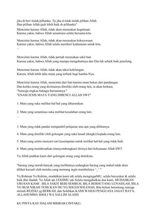 jika di beri itulah pilhanku. Tp jika d tolak itulah pilihan Allah.
Dan pilihan Allah jauh lebih baik dr pilihanku"
Mencintai karena Allah, tidak akan merasakan kegalauan.
Karena yakin, bahwa Allah senantiasa selalu bersama kita.
Mencintai karena Allah, tidak akan merasakan kekecewaan.
Karena yakin, bahwa Allah selalu memberi kedamaian untuk kita.
...
Mencintai karena Allah, tidak pernah merasakan sakit hati.
Karena yakin, bahwa Allah yang mampu mengobatinya dan Dia-lah sebaik baik penolong.
Mencintai karena Allah, tidak akan takut kehilangan.
Karena Allah lebih tahu mana yang terbaik bagi hamba-Nya.
Mencintai karena Allah, mencintai dari hati karena iman bukan dari pandangan.
Dan ketika orang yang dicintainya dimiliki oleh orang lain, ia akan berkata,
"Semoga engkau bahagia bersamanya."
"ENAM JENIS MATA YANG DIBENCI ALLAH SWT"
1. Mata yang suka melihat hal-hal yang diharamkan.
2. Mata yang senantiasa suka melihat kesalahan orang lain.
...
3. Mata yang tidak pandai mengambil pelajaran atas apa yang dilihatnya.
4. Mata yang dimiliki oleh golongan yang suka hasad (dengki) kepada orang lain.
5. Mata yang selalu mencari-cari kesempatan untuk melihat hal-hal yang tidak baik.
6. Mata yang membesarkan (menyombongkan) dirinya dari kekuasaan Allah SWT.
Ya Allah jauhkan kami dari golongan orang yang demikian.
"barang yang murah banyak yang melihatnya.sedangkan barang yang mahal tidak akan
dilihat kecuali oleh mereka yang memang ingin membelinya ^_^ "
Ya Rohman Ya Rohiim, mudahkan kami utk selalu mengingatMU, selalu bersyukur & selalu
baik dlm ibadah. Ya Allah spt JANJIMU utk Selalu mengabulkan doa kami, MUDAHKAN
URUSAN KAMI . BILA SAKIT BERI SEMBUH, BILA BERHUTANG LUNASILAH, BILA
YG BLM NIKAH TEMUKAN DG YG SOLEH/SOLEHAH, Bila belum beruntung semoga
meraih REZEKI yg BERKAH, dan Solehkan KAMI WAHAI PENGUASA JAGAT RAYA.
ALLAHUMMA SHOLI WA SALLIM ALAIHI
KU PINTA KAU DALAM MIHRAB CINTAKU,
 