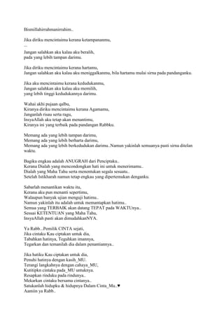 Bismillahirrahmanirrahim..
Jika diriku mencintaimu kerana ketampananmu,
...
Jangan salahkan aku kalau aku beralih,
pada yang lebih tampan darimu.
Jika diriku mencintaimu kerana hartamu,
Jangan salahkan aku kalau aku meniggalkanmu, bila hartamu mulai sirna pada pandanganku.
Jika aku mencintaimu kerana kedudukanmu,
Jangan salahkan aku kalau aku memilih,
yang lebih tinggi kedudukannya darimu.
Wahai akhi pujaan qalbu,
Kiranya diriku mencintaimu kerana Agamamu,
Janganlah risau serta ragu,
InsyaAllah aku tetap akan menantimu,
Kiranya ini yang terbaik pada pandangan Rabbku.
Memang ada yang lebih tampan darimu,
Memang ada yang lebih berharta darimu,
Memang ada yang lebih berkedudukan darimu..Namun yakinlah semuanya pasti sirna ditelan
waktu.
Bagiku engkau adalah ANUGRAH dari Penciptaku..
Kerana Dialah yang mencondongkan hati ini untuk menerimamu..
Dialah yang Maha Tahu serta menentukan segala sesuatu..
Setelah Istikharah namun tetap engkau yang dipertemukan denganku.
Sabarlah menantikan waktu itu,
Kerana aku pun menanti sepertimu,
Walaupun banyak ujian menguji hatimu..
Namun yakinlah itu adalah untuk memantapkan hatimu..
Semua yang TERBAIK akan datang TEPAT pada WAKTUnya..
Sesuai KETENTUAN yang Maha Tahu,
InsyaAllah pasti akan dimudahkanNYA.
Ya Rabb...Pemilik CINTA sejati,
Jika cintaku Kau ciptakan untuk dia,
Tabahkan hatinya, Teguhkan imannya,
Tegarkan dan temanilah dia dalam penantiannya..
Jika hatiku Kau ciptakan untuk dia,
Penuhi hatinya dengan kasih_MU.
Terangi langkahnya dengan cahaya_MU,
Kutitipkn cintaku pada_MU untuknya.
Resapkan rinduku pada rindunya..
Mekarkan cintaku bersama cintanya..
Satukanlah hidupku & hidupnya Dalam Cinta_Mu..♥
Aamiin ya Rabb..
 