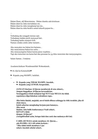 Dalam Diam, aQ Mencintaimu . Dalam diamku ada ketulusan .
Dalam diam ku slalu merindukan mu ..
Dalam diam ku slalu mengharap kan mu...
Dalam diam ku slalu berdo'a untuk kekasih pujaan ku...
...
Terkadang aku sungguh merasa sepi..
Terkadang rinduku perih menyayat hati..
Terkadang hatiku menjerit lirih..
Namun cintaku selalu sabar menanti...
Aku menyukai mu bukan krn hartamu...
Aku mencintaimu bukan krn nafsu ...
Aku menyayangimu bukan karena paras wajahmu ...
Tapi aku mencintai mu karna hati dan perasaan ku yg iklas mencintai dan menyayangimu..
Salam Santun , Untukmu
Assalamu'alaikum Warahmatullahi Wabarakatuh..
♥ AL-Qur'an Kalamullah♥
♥~ Kepada yang MAMPU, hafallah..
...
♥~ Kepada yang TIDAK MAMPU, bacalah..
♥~ Kepada yang LEMAH, bergurulah..
JANGAN biarkan Al Quran memburuk di atas almari,..
Jangan tinggalkan Al-Quran bersendirian..
Sesungguhnya kitab mukjizat lagi SUCI nan MULIA itu tidak
sepatutnya diperlakukan sedemikan rupa..
Jika buku ilmiah, majalah, novel boleh dibaca sehingga ke titik terakhir, jika di
alam maya,
boleh seharian menghadap berjam-jam lamanya..
Jika surat
khabar, kita balik lembarannya 5 kali sehari..
KENAPA tidak
dengan Al-Quran?
(Astaghfirullah‟azim, betapa lalai dan cuek dan malasnya diri ini)
CARILAH MASA untuk membaca AL Quran....
ada HAMBA ALLAH selalu berkata :
"Jika tidak boleh membaca 1 juz
sehari, bacalah sehelai sehari..
 