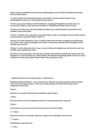 bahawa radiasi ini memiliki karakteristik dan menghubungkan antara Ka‟Bah di di planet Bumi dengan
Ka‟bah di alam akhirat.
14. Kata2 terakhir Nabi Muhammad sebelum wafat adalah “Ummatii ummatii ummatii” yang
mengungkapkan betapa besar cinta Baginda kepada umatnya.
15.Solat yang pertama dilakukan oleh Rasulallah Saw menghadap Masjidil Haram adalah solat Asar
bersama para sahabat, setelah sebelumnya berkiblat ke Masjidil Baitul Maqdis selama 16 bulan.
16.Sebanyak 23 kali perang semasa Rasulullah memimpin, hanya sekali kekalahan yang di derita kaum
muslimin, yakni, perang uhud.
17.Musa A.S adalah nama yang paling sering disebut dalam Al-Qur‟an, sedangkan Maryam adalah satu2nya
nama perempuan yang disebut dalam Al-Qur‟an.
18.Semua anak Nabi Muhammad, yakni, Al-Qasim,Abdull ah dan Ibrahim, meninggal kurang lebih pada
usia 2 tahun. Allah sengaja memanggil mereka lebih awal agar kaum muslimin tidak mengangkat mereka
menjadi rasul yang baru.
19.Hajar Aswad itu diturunkan dari syurga, warnanya lebih putih daripada susu, dan dosa-dosa anak cucu
Adamlah yang menjadikannya hitam.
20.Al Khawarizmi (matematik), Jabir Ibn Hayyan (kimia), Ibnu Khaldun (sosiologi dan sejarah), Ibnu Sina
(kedoktoran), Ar Razi (kedoktoran), Al Biruni (fizik), Ibnu Batutah (antropologi) adalah contoh dari ratusan
cendikiawan muslim yang menjadi rujukan dalam ilmu pengetahuan moden.
... PROSES KEMATIAN DAN HANCURNYA TUBUH KITA ...
Bismillahir-Rahmaanir-Rahim ... Sesaat sebelum mati, Anda akan merasakan jantung berhenti berdetak,
nafas tertahan dan badan bergetar. Anda merasa dingin ditelinga. Darah berubah menjadi asam n
tenggorokan berkontraksi.
0 Menit ...
Kematian secara medis terjadi ketika otak kehabisan supply oksigen.
1 Menit ...
Darah berubah warna n otot kehilangan kontraksi, isi kantung kemih keluar tanpa izin.
3 Menit ...
Sel-sel otak tewas secara masal. Saat ini otak benar-benar berhenti berpikir.
4 – 5 Menit ...
Pupil mata membesar n berselaput. Bola mata mengkerut krn kehilangan tekanan darah.
7 – 9 Menit ...
Penghubung ke otak mulai mati.
1 – 4 Jam ...
 